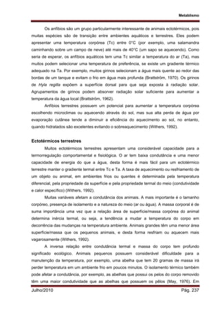 Metablismo
Julho/2010 Pág. 237
Os anfíbios são um grupo particularmente interessante de animais ectotérmicos, pois
muitas espécies são de transição entre ambientes aquáticos e terrestres. Eles podem
apresentar uma temperatura corpórea (Tc) entre 0°C (por exemplo, uma salamandra
caminhando sobre um campo de neve) até mais de 40°C (um sapo se aquecendo). Como
seria de esperar, os anfíbios aquáticos tem uma Tc similar a temperatura do ar (Ta), mas
muitos podem selecionar uma temperatura de preferência, se existe um gradiente térmico
adequado na Ta. Por exemplo, muitos girinos selecionam a água mais quente ao redor das
bordas de um tanque e evitam o frio em água mais profunda (Brattström, 1970). Os girinos
de Hyla regilla expõem a superfície dorsal para que seja exposta à radiação solar.
Agrupamentos de girinos podem absorver radiação solar suficiente para aumentar a
temperatura da água local (Brattström, 1962).
Anfíbios terrestres possuem um potencial para aumentar a temperatura corpórea
escolhendo microclimas ou aquecendo através do sol, mas sua alta perda de água por
evaporação cutânea tende a diminuir a eficiência do aquecimento ao sol, no entanto,
quando hidratados são excelentes evitando o sobreaquecimento (Withers, 1992).
Ectotérmicos terrestres
Muitos ectotérmicos terrestres apresentam uma considerável capacidade para a
termorregulação comportamental e fisiológica. O ar tem baixa condutância e uma menor
capacidade de energia do que a água, desta forma é mais fácil para um ectotérmico
terrestre manter o gradiente termal entre Tc e Ta. A taxa de aquecimento ou resfriamento de
um objeto ou animal, em ambientes frios ou quentes é determinada pela temperatura
diferencial, pela propriedade da superfície e pela propriedade termal do meio (condutividade
e calor específico) (Withers, 1992).
Muitas variáveis afetam a condutância dos animais. A mais importante é o tamanho
corpóreo, presença de isolamento e a natureza do meio (ar ou água). A massa corporal é de
suma importância uma vez que a relação área de superfície/massa corpórea do animal
determina inércia termal, ou seja, a tendência a mudar a temperatura do corpo em
decorrência das mudanças na temperatura ambiente. Animais grandes têm uma menor área
superfície/massa que os pequenos animais, e desta forma resfriam ou aquecem mais
vagarosamente (Withers, 1992).
A inversa relação entre condutância termal e massa do corpo tem profundo
significado ecológico. Animais pequenos possuem considerável dificuldade para a
manutenção da temperatura, por exemplo, uma abelha que tem 20 gramas de massa irá
perder temperatura em um ambiente frio em poucos minutos. O isolamento térmico também
pode afetar a condutância, por exemplo, as abelhas que possui os pelos do corpo removido
têm uma maior condutividade que as abelhas que possuem os pêlos (May, 1976). Em
 