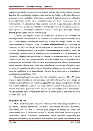 VII Curso de Inverno: “Tópicos em Fisiologia Comparativa”
Pág. 240 Julho/2010
Lagartos noturnos não possuem nenhuma fonte de radiação solar (embora alguns aqueçam
durante o dia enquanto estão inativos), muitos lagartos que habitam as florestas não podem
se aquecer porque eles habitam ambientes sombreados. O lagarto tropical Anolis cristatellus
é um oportunista termal; ele é termoconformador em áreas sombreadas, mas é
termorregulador em áreas abertas. Alguns lagartos absorvem energia através do contato do
ventre com uma superfície ou substrato de energia, por exemplo, em rochas aquecidas.
Esses lagartos são chamados de tigmotermos porque seu maior ganho de energia é através
da condução em vez da radiação (Withers, 1992).
A maioria dos lagartos diurnos se aquece em luz solar e são chamados de
termorreguladores com temperatura de preferência do corpo de aproximadamente 35 a
40°C. Esses lagartos heliotérmicos manipulam a troca de energia através de vias
comportamentais e fisiológicas. Assim, o controle comportamental inclui: mudança na
orientação do corpo em relação ao sol, alterações do contorno do corpo, mudança na
coloração (componente fisiológico) e também o controle fisiológico através das alterações
na circulação periférica. Lagartos heliotérmicos têm uma estreita faixa de temperatura de
preferência, a faixa de tolerância termal é o intervalo de temperatura com o qual o animal
pode sobreviver sem comprometer o sistema fisiológico. A faixa de sobrevivência termal é
definida como a temperatura crítica mínima e a temperatura crítica máxima. A temperatura
“ótima” é um intervalo que seria o ideal para muitas funções bioquímicas e fisiológicas, com
um aumento chegando a um platô e depois decaindo em altas temperaturas, isso ocorre por
causa da instabilidade termal das estruturas e funções das proteínas, como já discutido em
capítulos anteriores (Withers, 1992).
Na caatinga brasileira os sapos Pleurodema diplolistris passam os 10 ou 11 meses
anuais de seca enterrados na areia sem água e sem alimento, quando a chuva chega, os
machos emergem cantando em uníssono e logo saltam para a lagoa mais próxima. Atraídas
pela cantoria, as fêmeas escolhem seus pares e liberam dezenas de óvulos. Em um ou no
máximo dois meses, quando as chuvas cessam e os rios desaparecem os sapos recém-
nascidos precisam estar completamente formados e prontos para se enterrarem na areia
(Carvalho e col., 2010).
Adaptações ao Frio
Muitos ectotérmicos estão bioquímica e fisiologicamente adaptados para sobreviver e
até mesmo funcionar normalmente em baixas temperaturas ambientais. Entretanto,
temperaturas que são frias o suficiente para congelar os tecidos do animal são
potencialmente letais e devem ser evitadas ou requerer adaptações específicas para a
sobrevivência. Muitos ectotérmicos simplesmente evitam condições congelantes por
migrações ou buscando por microclimas mais quentes, mas alguns ocasionalmente têm
 