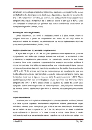 Metablismo
Julho/2010 Pág. 241
contato com temperaturas congelantes. Ectotérmicos aquáticos podem experimentar apenas
condições brandas de congelamento, desde que a água doce ou água do mar congele entre
00
C a -20
C. Ectotérmicos terrestres, ao contrário, são particularmente mais susceptíveis ao
congelamento porque a temperatura do ar pode cair abaixo de zero (-20 a -500
C). Existe
uma variedade de estratégias que permitem aos animais ectotérmicos sobreviverem em
condições congelantes (Withers, 1992).
Estratégias anti-congelamento
Vários ectotérmicos, tais como os artrópodes polares e o peixe icefish, evitam se
congelar diminuindo o ponto de congelamento dos fluidos do seu corpo abaixo da
temperatura média do ambiente, ou permitindo que os fluidos super-resfriem abaixo do
ponto de congelamento normal (Withers, 1992).
Depressão osmótica do ponto de congelamento
A água doce congela a 00
C. As soluções apresentam uma depressão do ponto de
congelamento, isso ocorre pela presença de moléculas de soluto. Os ectotérmicos podem
potencializar o congelamento pelo aumento da concentração osmótica de seus fluidos
corpóreos, desta forma o ponto de congelamento fica abaixo da temperatura ambiente. A
normal concentração dos fluidos corpóreos confere uma proteção muito limitada contra o
congelamento em água doce, pois o ponto de congelamento dos tecidos é geralmente entre
-0,60
C a -0,7 0
C. Os animais marinhos são mais propensos ao congelamento, pois seus
tecidos são geralmente não hiper-osmótico e, portanto, eles podem congelar a mesma ou a
temperatura maior que a água do mar, que seria de aproximadamente -1,86°C. Alguns
ectotérmicos acumulam altas concentrações de solutos específicos para diminuir o ponto de
congelamento entre 1 a 10°C. Esses solutos são açucares ou alcoóis de açúcar. Estes
compostos podem também apresentar um efeito crioprotetor – eles protegem a membrana e
as enzimas contra a desnaturação pelo frio e o ferimento provocado pelo gelo (Withers,
1992).
Super-resfriamento
Um animal pode ficar exposto a uma temperatura consideravelmente abaixo do ponto no
qual seus líquidos corpóreos possivelmente congelariam, todavia, permanecem super-
resfriados, a menos que a formação de gelo se inicie por meio da nucleação. Por exemplo,
se um pedaço de água congelada a −1,9° C for colocada próxima ao peixe, o estado de
super-resfriamento é destruído, e o peixe congela e morre. Desta forma, o super-
resfriamento será uma boa estratégia apenas quando o risco de entrar em contato com
 