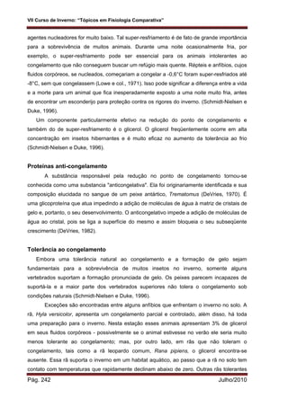 VII Curso de Inverno: “Tópicos em Fisiologia Comparativa”
Pág. 242 Julho/2010
agentes nucleadores for muito baixo. Tal super-resfriamento é de fato de grande importância
para a sobrevivência de muitos animais. Durante uma noite ocasionalmente fria, por
exemplo, o super-resfriamento pode ser essencial para os animais intolerantes ao
congelamento que não conseguem buscar um refúgio mais quente. Répteis e anfíbios, cujos
fluidos corpóreos, se nucleados, começariam a congelar a -0,6°C foram super-resfriados até
-8°C, sem que congelassem (Lowe e col., 1971). Isso pode significar a diferença entre a vida
e a morte para um animal que fica inesperadamente exposto a uma noite muito fria, antes
de encontrar um esconderijo para proteção contra os rigores do inverno. (Schmidt-Nielsen e
Duke, 1996).
Um componente particularmente efetivo na redução do ponto de congelamento e
também do de super-resfriamento é o glicerol. O glicerol freqüentemente ocorre em alta
concentração em insetos hibernantes e é muito eficaz no aumento da tolerância ao frio
(Schmidt-Nielsen e Duke, 1996).
Proteínas anti-congelamento
A substância responsável pela redução no ponto de congelamento tornou-se
conhecida como uma substancia "anticongelativa". Ela foi originariamente identificada e sua
composição elucidada no sangue de um peixe antártico, Trematomus (DeVries, 1970). É
uma glicoproteína que atua impedindo a adição de moléculas de água à matriz de cristais de
gelo e, portanto, o seu desenvolvimento. O anticongelativo impede a adição de moléculas de
água ao cristal, pois se liga a superfície do mesmo e assim bloqueia o seu subseqüente
crescimento (DeVries, 1982).
Tolerância ao congelamento
Embora uma tolerância natural ao congelamento e a formação de gelo sejam
fundamentais para a sobrevivência de muitos insetos no inverno, somente alguns
vertebrados suportam a formação pronunciada de gelo. Os peixes parecem incapazes de
suportá-la e a maior parte dos vertebrados superiores não tolera o congelamento sob
condições naturais (Schmidt-Nielsen e Duke, 1996).
Exceções são encontradas entre alguns anfíbios que enfrentam o inverno no solo. A
rã, Hyla versicolor, apresenta um congelamento parcial e controlado, além disso, há toda
uma preparação para o inverno. Nesta estação esses animais apresentam 3% de glicerol
em seus fluidos corpóreos - possivelmente se o animal estivesse no verão ele seria muito
menos tolerante ao congelamento; mas, por outro lado, em rãs que não toleram o
congelamento, tais como a rã leopardo comum, Rana pipiens, o glicerol encontra-se
ausente. Essa rã suporta o inverno em um habitat aquático, ao passo que a rã no solo tem
contato com temperaturas que rapidamente declinam abaixo de zero. Outras rãs tolerantes
 