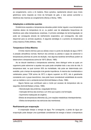 Metablismo
Julho/2010 Pág. 243
ao congelamento, como a rã madeira, Rana sylvatica, rapidamente elevam seus níveis
glicêmicos como resposta ao início da formação de gelo, e isso parece aumentar a
tolerância das mesmas ao congelamento (Storey e Storey, 1985).
Adaptações a ambientes quentes
Ectotérmicos expostos a temperaturas elevadas podem tentar regular a sua temperatura
corpórea abaixo da temperatura do ar, ou podem usar de adaptações bioquímicas de
tolerância para altas temperaturas corpóreas. A primeira estratégia da termorregulação só
pode ser conseguida através de resfriamento evaporativo, por conseguinte, não está
disponível para os animais aquáticos. A segunda estratégia é o aumento da temperatura
crítica máxima (TCM) (Withers, 1992).
Temperatura Crítica Máxima
O limite máximo térmico para as células vivas é o ponto de ebulição da água (100°C
à pressão atmosférica normal). Nenhum dos animais ou plantas é capaz de sobreviver a
temperaturas próximas do ponto de ebulição, mas algumas bactérias termofílicas podem se
desenvolver a temperaturas acima de 100°C (Brock, 1985)
Ao se discutir tolerância a temperaturas extremas, deve distinguir entre as quais um
organismo pode sobreviver e aquelas nas quais pode completar todo o seu ciclo de vida. A
temperatura letal, na qual ocorrem 50% de mortalidade, não pode ser determinada com
exatidão, pois o tempo de exposição é de grande importância. A maioria dos invertebrados e
vertebrados possui TCM acima de 30°C e alguns superam os 40°C, isto é geralmente
consistente com o grupo taxonômico, mas pode haver considerável variabilidade de acordo
com os habitats e com o ambiente termal (Schmidt-Nielsen e Duke, 1996).
Alguns fatores que contribuem para a morte por excesso de temperatura são os
seguintes (Schmidt-Nielsen e Duke, 1996):
- Desnaturação das proteínas, coagulação térmica;
- Inativação térmica das enzimas a um ritmo que supera o da formação;
- Suprimento inadequado de oxigênio;
-Efeitos de temperaturas diferentes (Q10) em reações metabólicas interdependentes;
- Efeitos da temperatura nas estruturas das membranas.
Resfriamento por evaporação
A evaporação dissipa a energia da água. Por conseguinte, a perda de água por
evaporação pode dissipar uma quantidade considerável de energia e baixar a temperatura
 