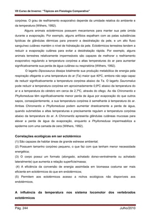 VII Curso de Inverno: “Tópicos em Fisiologia Comparativa”
Pág. 244 Julho/2010
corpórea. O grau de resfriamento evaporativo depende da umidade relativa do ambiente e
da temperatura (Withers, 1992).
Alguns animais ectotérmicos possuem mecanismos para manter sua pele úmida
durante a evaporação. Por exemplo, alguns anfíbios espalham com as patas substâncias
lipídicas de glândulas dérmicas para prevenir a desidratação da pele, e um alto fluxo
sanguíneo cutâneo mantém o nível de hidratação da pele. Ectotérmicos terrestres tendem a
reduzir a evaporação cutânea para evitar a desidratação rápida. Por exemplo, alguns
animais terrestres relativamente impermeáveis são capazes de melhorar o resfriamento
evaporativo regulando a temperatura corpórea a altas temperaturas do ar para aumentar
significativamente sua perda de água cutânea ou respiratória (Withers, 1992).
O lagarto Dipsosaurus dissipa totalmente sua produção metabólica de energia pela
respiração ofegante a uma temperatura do ar (Ta) maior que 40ºC, embora não seja capaz
de reduzir significativamente a temperatura corpórea abaixo da Ta. O lagarto Sauromalus
pode reduzir a temperatura corpórea em aproximadamente 0,9ºC abaixo da temperatura do
ar e a temperatura do cérebro em cerca de 2,7ºC, através do ofego. As rãs Chiromantis e
Phyllomedusa têm significativamente menor perda de água por evaporação do que outros
sapos, conseqüentemente, a sua temperatura corpórea é semelhante à temperatura do ar.
Ambas Chiromantis e Phyllomedusa podem aumentar drasticamente a perda de água,
quando submetidas a altas temperaturas e precisamente regulam a temperatura corpórea
abaixo da temperatura do ar. A Chiromantis apresenta glândulas cutâneas mucosas para
elevar a perda de água da evaporação, enquanto a Phyllomedusa impermeabiliza a
epiderme com uma camada de cera (Withers, 1992).
Correlações ecológicas em ser ectotérmico
(1) São capazes de habitar áreas de grande estresse ambiental;
(2) Possuem tamanho corpóreo pequeno, o que faz com que tenham menor necessidade
energética;
(3) O corpo possui um formato (alongado, achatado dorso-ventralmente ou achatado
lateralmente) que aumenta a relação superfície/massa;
(4) A eficiência da conversão de energia assimilada em biomassa costuma ser mais
eficiente em ectotérmicos do que em endotérmicos;
(5) Permitem aos ectotérmicos acesso a nichos ecológicos não disponíveis aos
endotérmicos.
A influência da temperatura nos sistema locomotor dos vertebrados
ectotérmicos
 