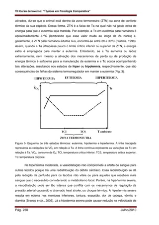 VII Curso de Inverno: “Tópicos em Fisiologia Comparativa”
Pág. 250 Julho/2010
·
·
ativados, diz-se que o animal está dentro da zona termoneutra (ZTN) ou zona de conforto
térmico da sua espécie. Dessa forma, ZTN é a faixa de Ta na qual não há gasto extra de
energia para que a eutermia seja mantida. Por exemplo, a Tc em eutermia para humanos é
aproximadamente 37ºC (lembrando que esse valor muda ao longo de 24 horas) e,
geralmente, a ZTN para humanos adultos nus, encontra-se entre 28 e 30ºC (Blatteis, 1998).
Assim, quando a Ta ultrapassa pouco o limite crítico inferior ou superior da ZTN, a energia
extra é empregada para manter a eutermia. Entretando, se a Ta aumenta ou reduz
extremamente, nem mesmo a ativação dos mecanismos de perda ou de produção de
energia térmica é suficiente para a manutenção da eutermia e a Tc acaba acompanhando
tais alterações, resultando nos estados de hiper ou hipotermia, respectivamente, que são
consequências de falhas do sistema termorregulador em manter a eutermia (Fig. 3).
Figura 3- Esquema de três estados térmicos: eutermia, hipotermia e hipertermia. A linha tracejada
representa as variações de VO2 em relação à Ta. A linha contínua representa as variações da Tc em
relação à Ta. VO2, consumo de O2; TCI, temperatura crítica inferior; TCS, temperatura crítica superior;
Tc: temperatura corporal.
Na hipertermia moderada, a vasodilatação não compromete a oferta de sangue para
outros tecidos porque há uma redistribuição do débito cardíaco. Essa redistribuição se dá
pela redução da perfusão para os tecidos não vitais ou para aqueles que recebem mais
sangue que o necessário considerando o metabolismo local. Porém, na hipertermia severa,
a vasodilatação pode ser tão intensa que conflita com os mecanismos de regulação da
pressão arterial causando o chamado heat stroke, ou choque térmico. A hipertermia severa
resulta em edema nos membros inferiores, tontura, exaustão, dor de cabeça, vômito e
diarréia (Branco e col., 2005). Já a hipotermia severa pode causar redução na velocidade de
 