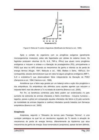 Metablismo
Julho/2010 Pág. 253
Após o contato do organismo com os pirogênios exógenos (geralmente
microorganismos invasores), estes são fagocitados por células do sistema imune. Os
fagócitos produzem citocinas (IL-1ß, IL-6, TNF-α, IFN-α) que atuam como pirogênios
endógenos e induzem a síntese e a liberação de prostaglandina (PG), principalmente a
PGE2 que atua na APO ativando os mecanismos de ganho e inibindo os de perda de
energia térmica (Kluger, 1991; Matsuda e col., 1992; Blatteis e Sehic, 1997a,b). Em
contrapartida, estudos demonstraram que em ratos há alguns pirogênios endógenos (MIP-1,
IL-6 e endotelina-1) que desencadeiam febre independente da liberação de PGE2
(Zampronio e col., 1994; Fabricio e col., 1998).
Acredita-se que a febre seja gerada por um balanço entre a ação dos pirogênios e
dos antipiréticos. Os antipiréticos são definidos como aqueles agentes que reduzem a
resposta febril, mas não alteram a Tc no estado de eutermia (Branco e col., 2005).
Por fim, os benefícios conferidos pela febre podem ser evidenciados (1) pelo
aumento da sobrevida de animais infectados e febris (mamíferos - inclusive humanos -,
lagartos, peixes e grilos) em comparação àqueles infectados não febris e (2) pelo aumento
da mortalidade de animais (lagartos e coelhos) infectados quando tratados com fármacos
antipiréticos (Branco e col., 2005).
Anapirexia
Anapirexia, segundo o “Glossário de termos para Fisiologia Térmica”, é uma
condição patológica na qual há um decréscimo regulado da Tc devido à ativação de
mecanismos de perda de energia térmica, diferentemente da hipotermia que ativa
mecanismos de ganho de energia. Essa nomenclatura (anapirexia), apesar de bem definida,
Figura 5- Efeito da Tc sobre a fagocitose (Modificado de Wenisch e col., 1996).
 