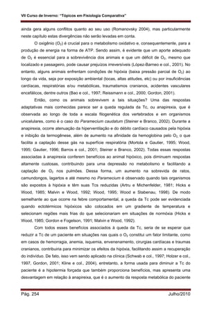 VII Curso de Inverno: “Tópicos em Fisiologia Comparativa”
Pág. 254 Julho/2010
ainda gera alguns conflitos quanto ao seu uso (Romanovsky 2004), mas particularmente
neste capítulo estas divergências não serão levadas em conta.
O oxigênio (O2) é crucial para o metabolismo oxidativo e, consequentemente, para a
produção de energia na forma de ATP. Sendo assim, é evidente que um aporte adequado
de O2 é essencial para a sobrevivência dos animais e que um déficit de O2, mesmo que
localizado e passageiro, pode causar prejuízos irreversíveis (López-Barneo e col., 2001). No
entanto, alguns animais enfrentam condições de hipóxia (baixa pressão parcial de O2) ao
longo da vida, seja por exposição ambiental (tocas, altas atitudes, etc) ou por insuficiências
cardíacas, respiratórias e/ou metabólicas, traumatismos cranianos, acidentes vasculares
encefálicos, dentre outros (Bao e col., 1997; Reissmann e col., 2000; Gordon, 2001).
Então, como os animais sobrevivem a tais situações? Uma das respostas
adaptativas mais conhecidas parece ser a queda regulada da Tc, ou anapirexia, que é
observada ao longo de toda a escala filogenética dos vertebrados e em organismos
unicelulares, como é o caso do Paramecium caudatum (Steiner e Branco, 2002). Durante a
anapirexia, ocorre atenuação da hiperventilação e do débito cardíaco causados pela hipóxia
e inibição da termogênese, além de aumento na afinidade da hemoglobina pelo O2, o que
facilita a captação desse gás na superfície respiratória (Mortola e Gautier, 1995; Wood,
1995; Gautier, 1996; Barros e col., 2001; Steiner e Branco, 2002). Todas essas respostas
associadas à anapirexia conferem benefícios ao animal hipóxico, pois diminuem respostas
altamente custosas, contribuindo para uma depressão no metabolismo e facilitando a
captação de O2 nos pulmões. Dessa forma, um aumento na sobrevida de ratos,
camundongos, lagartos e até mesmo no Paramecium é observado quando tais organismos
são expostos à hipóxia e têm suas Tcs reduzidas (Artru e Michenfelder, 1981; Hicks e
Wood, 1985; Malvin e Wood, 1992; Wood, 1995; Wood e Stabenau, 1998). De modo
semelhante ao que ocorre na febre comportamental, a queda da Tc pode ser evidenciada
quando ectotérmicos hipóxicos são colocados em um gradiente de temperatura e
selecionam regiões mais frias do que selecionariam em situações de normóxia (Hicks e
Wood, 1985; Gordon e Fogelson, 1991; Malvin e Wood, 1992).
Com todos esses benefícios associados à queda da Tc, seria de se esperar que
reduzir a Tc de um paciente em situações nas quais o O2 constitui um fator limitante, como
em casos de hemorragia, anemia, isquemia, envenenamento, cirurgias cardíacas e traumas
cranianos, contribuiria para minimizar os efeitos da hipóxia, facilitando assim a recuperação
do indivíduo. De fato, isso vem sendo aplicado na clínica (Schwab e col., 1997; Holzer e col.,
1997, Gordon, 2001; Kline e col., 2004), entretanto, a forma usada para diminuir a Tc do
paciente é a hipotermia forçada que também proporciona benefícios, mas apresenta uma
desvantagem em relação à anapireixa, que é o aumento da resposta metabólica do paciente
 