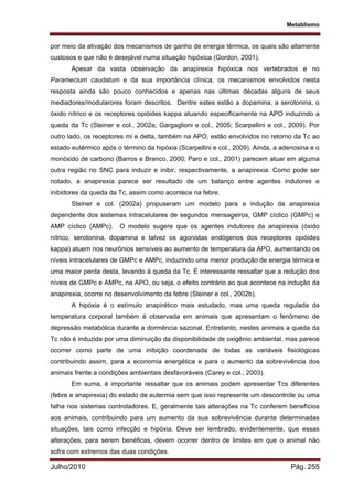 Metablismo
Julho/2010 Pág. 255
por meio da ativação dos mecanismos de ganho de energia térmica, os quais são altamente
custosos e que não é desejável numa situação hipóxica (Gordon, 2001).
Apesar da vasta observação da anapirexia hipóxica nos vertebrados e no
Paramecium caudatum e da sua importância clínica, os mecanismos envolvidos nesta
resposta ainda são pouco conhecidos e apenas nas últimas décadas alguns de seus
mediadores/modularores foram descritos. Dentre estes estão a dopamina, a serotonina, o
óxido nítrico e os receptores opióides kappa atuando especificamente na APO induzindo a
queda da Tc (Steiner e col., 2002a; Gargaglioni e col., 2005; Scarpellini e col., 2009). Por
outro lado, os receptores mi e delta, também na APO, estão envolvidos no retorno da Tc ao
estado eutérmico após o término da hipóxia (Scarpellini e col., 2009). Ainda, a adenosina e o
monóxido de carbono (Barros e Branco, 2000; Paro e col., 2001) parecem atuar em alguma
outra região no SNC para induzir e inibir, respectivamente, a anapirexia. Como pode ser
notado, a anapirexia parece ser resultado de um balanço entre agentes indutores e
inibidores da queda da Tc, assim como acontece na febre.
Steiner e col. (2002a) propuseram um modelo para a indução da anapirexia
dependente dos sistemas intracelulares de segundos mensageiros, GMP cíclico (GMPc) e
AMP cíclico (AMPc). O modelo sugere que os agentes indutores da anapirexia (óxido
nítrico, serotonina, dopamina e talvez os agonistas endógenos dos receptores opióides
kappa) atuem nos neurônios sensíveis ao aumento de temperatura da APO, aumentando os
níveis intracelulares de GMPc e AMPc, induzindo uma menor produção de energia térmica e
uma maior perda desta, levando à queda da Tc. É interessante ressaltar que a redução dos
níveis de GMPc e AMPc, na APO, ou seja, o efeito contrário ao que acontece na indução da
anapirexia, ocorre no desenvolvimento da febre (Steiner e col., 2002b).
A hipóxia é o estímulo anapirético mais estudado, mas uma queda regulada da
temperatura corporal também é observada em animais que apresentam o fenômeno de
depressão metabólica durante a dormência sazonal. Entretanto, nestes animais a queda da
Tc não é induzida por uma diminuição da disponibilidade de oxigênio ambiental, mas parece
ocorrer como parte de uma inibição coordenada de todas as variáveis fisiológicas
contribuindo assim, para a economia energética e para o aumento da sobrevivência dos
animais frente a condições ambientais desfavoráveis (Carey e col., 2003).
Em suma, é importante ressaltar que os animais podem apresentar Tcs diferentes
(febre e anapirexia) do estado de eutermia sem que isso represente um descontrole ou uma
falha nos sistemas controladores. E, geralmente tais alterações na Tc conferem benefícios
aos animais, contribuindo para um aumento da sua sobrevivência durante determinadas
situações, tais como infecção e hipóxia. Deve ser lembrado, evidentemente, que essas
alterações, para serem benéficas, devem ocorrer dentro de limites em que o animal não
sofra com extremos das duas condições.
 