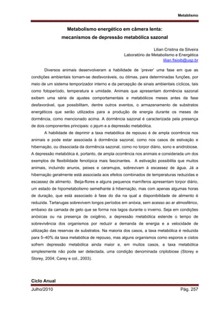 Metablismo
Julho/2010 Pág. 257
Metabolismo energético em câmera lenta:
mecanismos de depressão metabólica sazonal
Lilian Cristina da Silveira
Laboratório de Metabolismo e Energética
lilian.fisioib@usp.br
Diversos animais desenvolveram a habilidade de ‘prever’ uma fase em que as
condições ambientais tornam-se desfavoráveis, ou ótimas, para determinadas funções, por
meio de um sistema temporizador interno e da percepção de sinais ambientais cíclicos, tais
como fotoperíodo, temperatura e umidade. Animais que apresentam dormência sazonal
exibem uma série de ajustes comportamentais e metabólicos meses antes da fase
desfavorável, que possibilitam, dentre outros eventos, o armazenamento de substratos
energéticos que serão utilizados para a produção de energia durante os meses de
dormência, como mencionado acima. A dormência sazonal é caracterizada pela presença
de dois componentes principais: o jejum e a depressão metabólica.
A habilidade de deprimir a taxa metabólica de repouso é de ampla ocorrência nos
animais e pode estar associada à dormência sazonal, como nos casos de estivação e
hibernação, ou dissociada da dormência sazonal, como no torpor diário, sono e anidrobiose.
A depressão metabólica é, portanto, de ampla ocorrência nos animais e considerada um dos
exemplos de flexibilidade fenotípica mais fascinantes. A estivação possibilita que muitos
animais, incluindo anuros, peixes e caramujos, sobrevivam à escassez de água. Já a
hibernação geralmente está associada aos efeitos combinados de temperaturas reduzidas e
escassez de alimento. Beija-flores e alguns pequenos mamíferos apresentam torpor diário,
um estado de hipometabolismo semelhante à hibernação, mas com apenas algumas horas
de duração, que está associado à fase do dia na qual a disponibilidade de alimento é
reduzida. Tartarugas sobrevivem longos períodos em anóxia, sem acesso ao ar atmosférico,
embaixo da camada de gelo que se forma nos lagos durante o inverno. Seja em condições
anóxicas ou na presença de oxigênio, a depressão metabólica estende o tempo de
sobrevivência dos organismos por reduzir a demanda de energia e a velocidade de
utilização das reservas de substratos. Na maioria dos casos, a taxa metabólica é reduzida
para 5–40% da taxa metabólica de repouso, mas alguns organismos como esporos e cistos
sofrem depressão metabólica ainda maior e, em muitos casos, a taxa metabólica
simplesmente não pode ser detectada, uma condição denominada criptobiose (Storey e
Storey, 2004; Carey e col., 2003).
Ciclo Anual
 