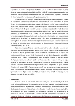 Metablismo
Julho/2010 Pág. 259
adiposidade do animal. Este peptídeo de 16kDa age no hipotálamo diminuindo a ingestão
alimentar e aumentando a lipólise (Ahima e Flier, 2000). Entretanto, os poucos estudos que
investigam a ação da leptina em hibernantes tem sido contraditórios e sugerem a existência
de diferentes padrões de secreção ao longo do ciclo sazonal.
No morcego Myotis lucifugus, durante a pré-hibernação, a relação usual entre o nível
de adiposidade e a secreção de leptina não é observada. Os níveis plasmáticos de leptina
elevam-se antes do aumento da massa adiposa e diminuem à medida que a massa adiposa
alcança seu máximo. Neste animal, a secreção de leptina, notoriamente um hormônio cujo
efeito inclui aumento do gasto energético, parece estar dissociada da adiposidade durante a
hibernação, permitindo a diminuição da taxa metabólica durante a fase de armazenamento e
dormência (Kronfeld-schor e col., 2000). Já em marmotas Marmota flaviventris, as
concentrações plasmáticas de leptina são positivamente relacionadas com o aumento da
massa adiposa e tamanho do adipócito. Neste caso, a fim de se esquivarem do efeito
anorexigênico da leptina e alcançarem a adiposidade necessária para sustentar a demanda
de energia na dormência, estes animais parecem ter desenvolvido um estado de resistência
à leptina (Florant e col., 2004).
Recentemente, os efeitos e a estrutura da leptina, antes estudados somente em
mamíferos, têm sido investigados em outros grupos. Vários trabalhos fornecem evidências
da existência de um peptídeo com função e estrutura semelhantes às da leptina em
ectotérmicos (Johnson e col., 2000; Niewiarowski e col., 2000; Paolucci e col., 2001;
Spanovich e col., 2006). A administração diária de leptina durante 15 dias no lagarto
Sceloporus undulatus resulta em efeitos similares aos observados em ratos, ou seja,
elevação da temperatura corpórea e diminuição da ingestão de alimentos, embora a massa
corpórea não tenha sofrido alterações significativas quando comparados ao grupo controle
(Niewiarowski e col., 2000). Neste mesmo animal, que apresenta dormência sazonal, os
níveis circulantes de leptina são menores no outono, quando a quantidade de reservas
lipídicas é máxima (Spanovich e col., 2006), assim como foi observado no morcego Myotis
lucifugus (Kronfeld-schor e col., 2000).
Dormência
Quando o nível de adiposidade adequado é atingido e o animal está pronto para
iniciar a fase de hibernação ele progressivamente diminui a atividade e procura seu abrigo
onde permanecerá até a primavera. A entrada em hibernação é caracterizada por uma
rápida e acentuada diminuição da taxa metabólica, das frequências cardíaca e respiratória,
acompanhadas por uma diminuição da temperatura corpórea. Em endotérmicos, a
temperatura corpórea cai a valores tão baixos quanto 0ºC e os animais ingressam em um
estado de hipotermia voluntária, enquanto que não hibernantes expostos a temperaturas
 