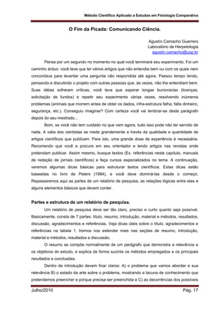 Método Científico Aplicado a Estudos em Fisiologia Comparativa
Julho/2010 Pág. 17
O Fim da Picada: Comunicando Ciência.
Agustín Camacho Guerrero
Laboratório de Herpetologia
agustin.camacho@usp.br
Pense por um segundo no momento no qual você terminará seu experimento. Foi um
caminho árduo: você teve que ler vários artigos que não entendia bem ou com os quais nem
concordava para levantar uma pergunta não respondida até agora. Passou tempo lendo,
pensando e discutindo o projeto com outras pessoas que, às vezes, não lhe entendiam bem.
Suas idéias sofreram críticas, você teve que esperar longas burocracias (licenças,
solicitação de fundos) e repetir seu experimento várias vezes, resolvendo inúmeros
problemas (animais que morrem antes de obter os dados, infra-estrutura falha, falta dinheiro,
segurança, etc.). Conseguiu imaginar? Com certeza você vai lembrar-se deste parágrafo
depois do seu mestrado...
Bom, se você não tem cuidado no que vem agora, tudo isso pode não ter servido de
nada. A valia dos cientistas se mede grandemente a través da qualidade e quantidade de
artigos científicos que publicam. Para isto, uma grande dose de experiência é necessária.
Recomendo que você a procure em seu orientador e lendo artigos nas revistas onde
pretendam publicar. Assim mesmo, busque textos (Ex. referências neste capítulo, manuais
de redação de jornais científicos) e faça cursos especializados no tema. A continuação,
veremos algumas dicas básicas para estruturar textos científicos. Estas dicas estão
baseadas no livro de Peters (1984), e você deve dominá-las desde o começo.
Repassaremos aqui as partes de um relatório de pesquisa, as relações lógicas entre elas e
alguns elementos básicos que devem conter.
Partes e estrutura de um relatório de pesquisa.
Um relatório de pesquisa deve ser tão claro, preciso e curto quanto seja possível.
Basicamente, consta de 7 partes: título, resumo, introdução, material e métodos, resultados,
discussão, agradecimentos e referências. Veja dicas úteis sobre o título, agradecimentos e
referências na tabela 1. Iremos nos estender mais nas seções de resumo, introdução,
material e métodos, resultados e discussão.
O resumo se compõe normalmente de um parágrafo que demonstra a relevância e
os objetivos do estudo, e explica de forma sucinta os métodos empregados e os principais
resultados e conclusões.
Dentro da introdução devem ficar claros: A) o problema que vamos abordar e sua
relevância B) o estado da arte sobre o problema, mostrando a lacuna de conhecimento que
pretendemos preencher e porque precisa ser preenchida e C) as decorrências dos possíveis
 