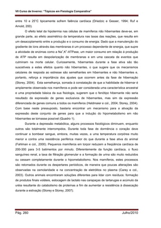 VII Curso de Inverno: “Tópicos em Fisiologia Comparativa”
Pág. 260 Julho/2010
entre 10 e 25°C tipicamente sofrem falência cardíaca (Driedzic e Gesser, 1994; Ruf e
Arnold, 200).
O efeito letal da hipotermia nas células de mamíferos não hibernantes deve-se, em
grande parte, ao efeito assimétrico da temperatura nas taxas das reações, que resulta em
um desacoplamento entre a produção e o consumo de energia. Dado que a manutenção do
gradiente de íons através das membranas é um processo dependente de energia, que supre
a atividade de enzimas como a Na+
,K+
-ATPase, um maior consumo em relação à produção
de ATP resulta em despolarização de membranas e em uma cascata de eventos que
culminam na morte celular. Curiosamente, hibernantes durante a fase ativa são tão
suscetíveis a estes efeitos quanto não hibernantes, o que sugere que os mecanismos
celulares de resposta ao estresse são semelhantes em hibernantes e não hibernantes e,
portanto, reforça a importância dos ajustes que ocorrem antes da fase de hibernação
(Storey, 2004). Esta semelhança, somada à constatação de que a habilidade de hibernar é
amplamente observada nos mamíferos e pode ser considerada uma característica ancestral
e uma propriedade básica da sua fisiologia, sugerem que o fenótipo hibernante não seria
resultado da expressão de genes exclusivos de hibernantes, mas sim da expressão
diferenciada de genes comuns a todos os mamíferos (Heldmaier e col., 2004; Storey, 2004).
Com base neste pressuposto, bastaria encontrar um mecanismo para a ativação da
expressão deste conjunto de genes para que a indução do hipometabolismo em não
hibernantes se tornasse possível (Quadro 1).
Durante a depressão metabólica, alguns processos fisiológicos diminuem, enquanto
outros são totalmente interrompidos. Durante toda fase de dormência o coração deve
continuar a bombear sangue, embora, muitas vezes, a uma temperatura corpórea muito
menor e contra uma resistência periférica maior do que durante a fase ativa do animal
(Fahlman e col., 2000). Pequenos mamíferos em torpor reduzem a freqüência cardíaca de
200-300 para 3-5 batimentos por minuto. Diferentemente da função cardíaca, o fluxo
sanguíneo renal, a taxa de filtração glomerular e a formação de urina são muito reduzidos
ou cessam completamente durante o hipometabolismo. Nos mamíferos, estes processos
são retomados durante os despertares periódicos, de maneira que poucas alterações são
observadas na osmolaridade e na concentração de eletrólitos no plasma (Carey e col.,
2003). Outros animais encontraram soluções diferentes para lidar com resíduos: formação
de produtos finais voláteis, estocagem de lactato nas carapaças de tartarugas e acúmulo da
uréia resultante do catabolismo de proteínas a fim de aumentar a resistência à dissecação
durante a estivação (Storey e Storey, 2007).
 