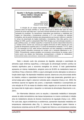 Metablismo
Julho/2010 Pág. 261
Dado o elevado custo dos processos de digestão, absorção e assimilação de
alimentos (ação dinâmica específica), a interrupção da alimentação também contribui de
maneira significativa para a economia energética do animal. O trato gastrointestinal
apresenta um intenso metabolismo, atingindo cerca de 20-30% do metabolismo basal em
mamíferos (Tracy e Diamond, 2005) e o jejum prolongado envolve alterações na estrutura e
função deste órgão. Na depressão metabólica sazonal, observa-se uma pronunciada atrofia
do intestino, embora a capacidade funcional do órgão seja preservada, garantindo que o
animal esteja apto a digerir e absorver nutrientes após o despertar (Carey e col., 2003). Na
dormência sazonal de lagartos teiú jovens, a depressão metabólica é acompanhada por
uma redução de 37% da massa do intestino médio, seguida por um aumento de três vezes
da massa total do órgão após o despertar e a retomada da alimentação (Nascimento e col.,
2007).
Em hibernantes clássicos como os esquilos, a depressão metabólica é alcançada
através do efeito termodinâmico das baixas temperaturas no inverno combinado à inibição
ativa do metabolismo através de diversos mecanismos de regulação (Carey e col., 2003).
Por outro lado, alguns endotérmicos e ectotérmicos, apresentam depressão metabólica em
temperaturas relativamente altas (Fig. 1). Lêmures de Madagascar podem hibernar a
temperaturas corpóreas acima de 20ºC e o lagarto teiú hiberna a uma temperatura corpórea
A indução de um estado hipometabólico em humanos já foi considerada em
diversas obras de ficção científica e, de fato, parece que a ciência está cada vez mais
próxima de tornar esta idéia real, o que traria imensos benefícios para a medicina em uma
variedade de condições. Os mecanismos moleculares que preservam a viabilidade dos
órgãos em hibernantes a temperaturas próximas a 0º e em condições de restrição
energética, são de grande interesse para pesquisadores que buscam melhorar e estender
o tempo de preservação de órgãos destinados a transplantes. Esta idéia ganhou novo
fôlego em 2005, quando o pesquisador Mark Roth divulgou que camundongos expostos a
gás sulfídrico (H2S), um inibidor específico e reversível da enzima mitocondrial citocromo
c oxidase (CCO), tiveram seu consumo de oxigênio diminuído em 90% seguido por uma
queda da temperatura corpórea para 2 ºC acima da temperatura ambiente (~15 ºC). Após
6 h de exposição ao H2S, estes animais retomaram sua taxa metabólica e temperatura
normais quando colocados novamente em contato com o ambiente (Blackstone e col.,
2005). Provavelmente, ajustes paralelos nos processos consumidores de energia, assim
como ocorre nas células dos hibernantes, acompanharam a inibição do metabolismo
mitocondrial nestes camundongos, preservando a viabilidade celular.
Quadro 1: Da ficção científica para a
clínica médica: indução de
depressão metabólica
Mark B. Roth
Fred Hutchinson Cancer
Research Center, Seattle
 