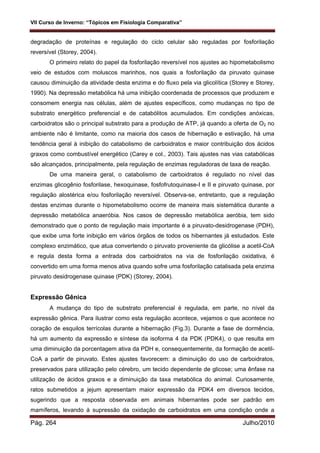 VII Curso de Inverno: “Tópicos em Fisiologia Comparativa”
Pág. 264 Julho/2010
degradação de proteínas e regulação do ciclo celular são reguladas por fosforilação
reversível (Storey, 2004).
O primeiro relato do papel da fosforilação reversível nos ajustes ao hipometabolismo
veio de estudos com moluscos marinhos, nos quais a fosforilação da piruvato quinase
causou diminuição da atividade desta enzima e do fluxo pela via glicolítica (Storey e Storey,
1990). Na depressão metabólica há uma inibição coordenada de processos que produzem e
consomem energia nas células, além de ajustes específicos, como mudanças no tipo de
substrato energético preferencial e de catabólitos acumulados. Em condições anóxicas,
carboidratos são o principal substrato para a produção de ATP, já quando a oferta de O2 no
ambiente não é limitante, como na maioria dos casos de hibernação e estivação, há uma
tendência geral à inibição do catabolismo de carboidratos e maior contribuição dos ácidos
graxos como combustível energético (Carey e col., 2003). Tais ajustes nas vias catabólicas
são alcançados, principalmente, pela regulação de enzimas reguladoras de taxa de reação.
De uma maneira geral, o catabolismo de carboidratos é regulado no nível das
enzimas glicogênio fosforilase, hexoquinase, fosfofrutoquinase-I e II e piruvato quinase, por
regulação alostérica e/ou fosforilação reversível. Observa-se, entretanto, que a regulação
destas enzimas durante o hipometabolismo ocorre de maneira mais sistemática durante a
depressão metabólica anaeróbia. Nos casos de depressão metabólica aeróbia, tem sido
demonstrado que o ponto de regulação mais importante é a piruvato-desidrogenase (PDH),
que exibe uma forte inibição em vários órgãos de todos os hibernantes já estudados. Este
complexo enzimático, que atua convertendo o piruvato proveniente da glicólise a acetil-CoA
e regula desta forma a entrada dos carboidratos na via de fosforilação oxidativa, é
convertido em uma forma menos ativa quando sofre uma fosforilação catalisada pela enzima
piruvato desidrogenase quinase (PDK) (Storey, 2004).
Expressão Gênica
A mudança do tipo de substrato preferencial é regulada, em parte, no nível da
expressão gênica. Para ilustrar como esta regulação acontece, vejamos o que acontece no
coração de esquilos terrícolas durante a hibernação (Fig.3). Durante a fase de dormência,
há um aumento da expressão e síntese da isoforma 4 da PDK (PDK4), o que resulta em
uma diminuição da porcentagem ativa da PDH e, consequentemente, da formação de acetil-
CoA a partir de piruvato. Estes ajustes favorecem: a diminuição do uso de carboidratos,
preservados para utilização pelo cérebro, um tecido dependente de glicose; uma ênfase na
utilização de ácidos graxos e a diminuição da taxa metabólica do animal. Curiosamente,
ratos submetidos a jejum apresentam maior expressão da PDK4 em diversos tecidos,
sugerindo que a resposta observada em animais hibernantes pode ser padrão em
mamíferos, levando à supressão da oxidação de carboidratos em uma condição onde a
 