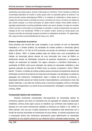 VII Curso de Inverno: “Tópicos em Fisiologia Comparativa”
Pág. 266 Julho/2010
carboidratos para ácidos graxos, durante a hibernação em mamíferos. Foram indicados os efeitos da
concentração plasmática de insulina e ácidos graxos (AG) na expressão gênica da isoforma 4 da
enzima piruvato quinase desidrogenase (PDK4) e na oxidação de carboidratos e ácidos graxos no
coração dos animais durante a atividade de outono e dormência de inverno. As linhas com cabeça de
seta indicam ativação e as linhas terminadas em elipse indicam inibição; linhas sólidas indicam a
regulação predominante e as linhas pontilhadas indicam vias menos atuantes. As setas em vermelho
indicam aumento ou diminuição na concentração ou atividade e o ajuste correspondente nas taxas de
oxidação de AG e de carboidratos. PPARα é um receptor nuclear, ativado por ácidos graxos, que
funciona como fator de transcrição de genes envolvidos no metabolismo de lipídios. TG, triglicerídeos;
HSL, lípase hormônio sensível (Modificado de Carey e col., 2003).
Síntese e degradação de proteínas
Outro processo que envolve alto custo energético e que constitui um alvo na depressão
metabólica é a síntese protéica. As atividades de síntese protéica e transcrição gênica
utilizam 25%-30% e 1%-10% do ATP produzido nos tecidos de mamíferos no estado basal
(Rolfe e Brown, 1997). A síntese protéica pode ser inibida como uma conseqüência da
inibição da transcrição gênica através de uma diminuição dos níveis de RNAm ou
diretamente através da fosforilação reversível de proteínas ribossomais e consequente
inibição da maquinaria de tradução. Em alguns moluscos e mamíferos hibernantes, a
quantidade de RNAm sofre pouca alteração nas células em depressão metabólica e esta
aparente extensão da meia-vida do RNAm levou os autores a proporem o termo “RNAm
latente”. Portanto, a inibição da síntese protéica parece acontecer principalmente através da
fosforilação reversível de proteínas da maquinaria de tradução e de alterações no estado de
agregação dos polissomos. Paralelamente, dada a inibição da síntese de proteínas, a
degradação também parece ser inibida durante o hipometabolismo, aumentando a meia vida
destas moléculas, o que além de contribuir para a economia energética, diminui a formação
de produtos nitrogenados e os custos de seu processamento, estocagem e excreção (Storey
e Storey, 2004).
Composição lipídica das membranas
Estudos envolvendo comparações intra-específicas da composição lipídica de
membrana sugerem que seria um importante alvo de regulação em estados de depressão
metabólica, embora ainda sejam poucos os trabalhos que confirmam esta hipótese que é
baseada em uma teoria intensamente debatida na literatura por Hulbert e col. (2000) na
última década. Uma vez que a fração substancial do metabolismo está relacionada com a
função de enzimas associadas às membranas de suas células, os autores propuseram que
a composição lipídica das membranas desempenha papel determinante na intensidade
metabólica de uma espécie através de sua influência sobre a atividade destas enzimas. De
 