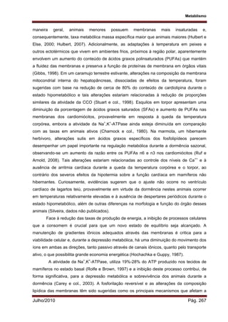 Metablismo
Julho/2010 Pág. 267
maneira geral, animais menores possuem membranas mais insaturadas e,
consequentemente, taxa metabólica massa específica maior que animais maiores (Hulbert e
Else, 2000; Hulbert, 2007). Adicionalmente, as adaptações à temperatura em peixes e
outros ectotérmicos que vivem em ambientes frios, próximos à região polar, aparentemente
envolvem um aumento do conteúdo de ácidos graxos polinsaturados (PUFAs) que mantém
a fluidez das membranas e preserva a função de proteínas de membrana em órgãos vitais
(Gibbs, 1998). Em um caramujo terrestre estivante, alterações na composição da membrana
mitocondrial interna do hepatopâncreas, dissociadas de efeitos da temperatura, foram
sugeridas com base na redução de cerca de 80% do conteúdo de cardiolipina durante o
estado hipometabólico e tais alterações estariam relacionadas à redução de proporções
similares da atividade da CCO (Stuart e col., 1998). Esquilos em torpor apresentam uma
diminuição da porcentagem de ácidos graxos saturados (SFAs) e aumento de PUFAs nas
membranas dos cardiomiócitos, provavelmente em resposta à queda da temperatura
corpórea, embora a atividade da Na+
,K+
-ATPase ainda esteja diminuída em comparação
com as taxas em animais ativos (Charnock e col., 1980). Na marmota, um hibernante
herbívoro, alterações sutis em ácidos graxos específicos dos fosfolipídeos parecem
desempenhar um papel importante na regulação metabólica durante a dormência sazonal,
observando-se um aumento da razão entre os PUFAs n6 e n3 nos cardiomiócitos (Ruf e
Arnold, 2008). Tais alterações estariam relacionadas ao controle dos níveis de Ca++
e à
ausência de arritmia cardíaca durante a queda da temperatura corpórea e o torpor, ao
contrário dos severos efeitos da hipotermia sobre a função cardíaca em mamíferos não
hibernantes. Curiosamente, evidências sugerem que o ajuste não ocorre no ventrículo
cardíaco de lagartos teiú, provavelmente em virtude da dormência nestes animais ocorrer
em temperaturas relativamente elevadas e à ausência de despertares periódicos durante o
estado hipometabólico, além de outras diferenças na morfologia e função do órgão desses
animais (Silveira, dados não publicados).
Face à redução das taxas de produção de energia, a inibição de processos celulares
que a consomem é crucial para que um novo estado de equilíbrio seja alcançado. A
manutenção de gradientes iônicos adequados através das membranas é critica para a
viabilidade celular e, durante a depressão metabólica, há uma diminuição do movimento dos
íons em ambas as direções, tanto passivo através de canais iônicos, quanto pelo transporte
ativo, o que possibilita grande economia energética (Hochachka e Guppy, 1987).
A atividade da Na+
,K+
-ATPase, utiliza 19%-28% do ATP produzido nos tecidos de
mamíferos no estado basal (Rolfe e Brown, 1997) e a inibição deste processo contribui, de
forma significativa, para a depressão metabólica e sobrevivência dos animais durante a
dormência (Carey e col., 2003). A fosforilação reversível e as alterações da composição
lipídica das membranas têm sido sugeridas como os principais mecanismos que afetam a
 