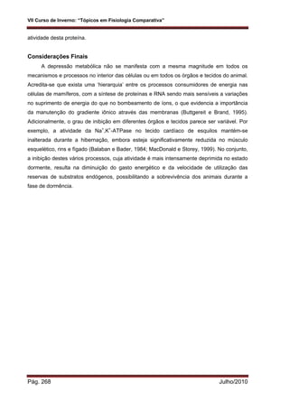 VII Curso de Inverno: “Tópicos em Fisiologia Comparativa”
Pág. 268 Julho/2010
atividade desta proteína.
Considerações Finais
A depressão metabólica não se manifesta com a mesma magnitude em todos os
mecanismos e processos no interior das células ou em todos os órgãos e tecidos do animal.
Acredita-se que exista uma ‘hierarquia’ entre os processos consumidores de energia nas
células de mamíferos, com a síntese de proteínas e RNA sendo mais sensíveis a variações
no suprimento de energia do que no bombeamento de íons, o que evidencia a importância
da manutenção do gradiente iônico através das membranas (Buttgereit e Brand, 1995).
Adicionalmente, o grau de inibição em diferentes órgãos e tecidos parece ser variável. Por
exemplo, a atividade da Na+
,K+
-ATPase no tecido cardíaco de esquilos mantém-se
inalterada durante a hibernação, embora esteja significativamente reduzida no músculo
esquelético, rins e fígado (Balaban e Bader, 1984; MacDonald e Storey, 1999). No conjunto,
a inibição destes vários processos, cuja atividade é mais intensamente deprimida no estado
dormente, resulta na diminuição do gasto energético e da velocidade de utilização das
reservas de substratos endógenos, possibilitando a sobrevivência dos animais durante a
fase de dormência.
 