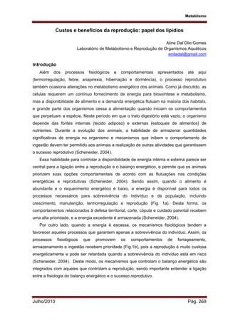 Metablismo
Julho/2010 Pág. 269
Custos e benefícios da reprodução: papel dos lipídios
Aline Dal’Olio Gomes
Laboratório de Metabolismo e Reprodução de Organismos Aquáticos
eniladal@gmail.com
Introdução
Além dos processos fisiológicos e comportamentais apresentados até aqui
(termorregulação, febre, anapirexia, hibernação e dormência), o processo reprodutivo
também ocasiona alterações no metabolismo energético dos animais. Como já discutido, as
células requerem um contínuo fornecimento de energia para biossíntese e metabolismo,
mas a disponibilidade de alimento e a demanda energética flutuam na maioria dos habitats,
e grande parte dos organismos cessa a alimentação quando iniciam os comportamentos
que perpetuam a espécie. Neste período em que o trato digestório está vazio, o organismo
depende das fontes internas (tecido adiposo) e externas (estoques de alimentos) de
nutrientes. Durante a evolução dos animais, a habilidade de armazenar quantidades
significativas de energia no organismo e mecanismos que inibem o comportamento de
ingestão devem ter permitido aos animais a realização de outras atividades que garantissem
o sucesso reprodutivo (Scheneider, 2004).
Essa habilidade para controlar a disponibilidade de energia interna e externa parece ser
central para a ligação entre a reprodução e o balanço energético, e permite que os animais
priorizem suas opções comportamentais de acordo com as flutuações nas condições
energéticas e reprodutivas (Scheneider, 2004). Sendo assim, quando o alimento é
abundante e o requerimento energético é baixo, a energia é disponível para todos os
processos necessários para sobrevivência do indivíduo e da população, incluindo
crescimento, manutenção, termorregulação e reprodução (Fig. 1a). Desta forma, os
comportamentos relacionados à defesa territorial, corte, cópula e cuidado parental recebem
uma alta prioridade, e a energia excedente é armazenada (Scheneider, 2004).
Por outro lado, quando a energia é escassa, os mecanismos fisiológicos tendem a
favorecer aqueles processos que garantem apenas a sobrevivência do indivíduo. Assim, os
processos fisiológicos que promovem os comportamentos de forrageamento,
armazenamento e ingestão recebem prioridade (Fig.1b), pois a reprodução é muito custosa
energeticamente e pode ser retardada quando a sobrevivência do indivíduo está em risco
(Scheneider, 2004). Deste modo, os mecanismos que controlam o balanço energético são
integrados com aqueles que controlam a reprodução, sendo importante entender a ligação
entre a fisiologia do balanço energético e o sucesso reprodutivo.
 
