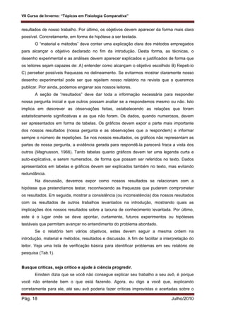 VII Curso de Inverno: “Tópicos em Fisiologia Comparativa”
Pág. 18 Julho/2010
resultados de nosso trabalho. Por último, os objetivos devem aparecer da forma mais clara
possível. Concretamente, em forma de hipótese a ser testada.
O “material e métodos” deve conter uma explicação clara dos métodos empregados
para alcançar o objetivo declarado no fim da introdução. Desta forma, as técnicas, o
desenho experimental e as análises devem aparecer explicados e justificados de forma que
os leitores sejam capazes de: A) entender como alcançam o objetivo escolhido B) Repeti-lo
C) perceber possíveis fraquezas no delineamento. Se evitarmos mostrar claramente nosso
desenho experimental pode ser que rejeitem nosso relatório na revista que o queremos
publicar. Pior ainda, podemos enganar aos nossos leitores.
A seção de “resultados” deve dar toda a informação necessária para responder
nossa pergunta inicial e que outros possam avaliar se a respondemos mesmo ou não. Isto
implica em descrever as observações feitas, estabelecendo as relações que foram
estatisticamente significativas e as que não foram. Os dados, quando numerosos, devem
ser apresentados em forma de tabelas. Os gráficos devem expor a parte mais importante
dos nossos resultados (nossa pergunta e as observações que a respondem) e informar
sempre o número de repetições. Se nos nossos resultados, os gráficos não representam as
partes de nossa pergunta, a evidência gerada para respondê-la parecerá fraca a vista dos
outros (Magnusson, 1966). Tanto tabelas quanto gráficos devem ter uma legenda curta e
auto-explicativa, e serem numerados, de forma que possam ser referidos no texto. Dados
apresentados em tabelas e gráficos devem ser explicados também no texto, mas evitando
redundância.
Na discussão, devemos expor como nossos resultados se relacionam com a
hipótese que pretendíamos testar, reconhecendo as fraquezas que puderem comprometer
os resultados. Em seguida, mostrar a consistência (ou inconsistência) dos nossos resultados
com os resultados de outros trabalhos levantados na introdução, mostrando quais as
implicações dos nossos resultados sobre a lacuna de conhecimento levantada. Por último,
este é o lugar onde se deve apontar, curtamente, futuros experimentos ou hipóteses
testáveis que permitam avançar no entendimento do problema abordado.
Se o relatório tem vários objetivos, estes devem seguir a mesma ordem na
introdução, material e métodos, resultados e discussão. A fim de facilitar a interpretação do
leitor. Veja uma lista de verificação básica para identificar problemas em seu relatório de
pesquisa (Tab.1).
Busque críticas, seja crítico e ajude à ciência progredir.
Einstein dizia que se você não consegue explicar seu trabalho a seu avô, é porque
você não entende bem o que está fazendo. Agora, eu digo a você que, explicando
corretamente para ele, até seu avô poderia fazer críticas imprevistas e acertadas sobre o
 