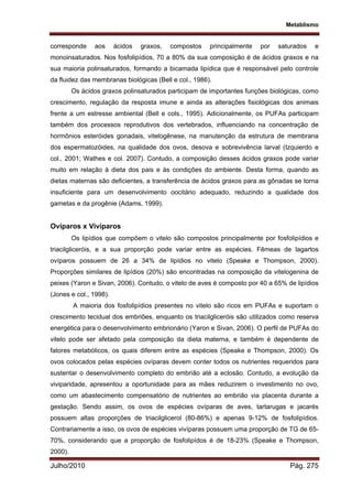Metablismo
Julho/2010 Pág. 275
corresponde aos ácidos graxos, compostos principalmente por saturados e
monoinsaturados. Nos fosfolipídios, 70 a 80% da sua composição é de ácidos graxos e na
sua maioria polinsaturados, formando a bicamada lipídica que é responsável pelo controle
da fluidez das membranas biológicas (Bell e col., 1986).
Os ácidos graxos polinsaturados participam de importantes funções biológicas, como
crescimento, regulação da resposta imune e ainda as alterações fisiológicas dos animais
frente a um estresse ambiental (Bell e cols., 1995). Adicionalmente, os PUFAs participam
também dos processos reprodutivos dos vertebrados, influenciando na concentração de
hormônios esteróides gonadais, vitelogênese, na manutenção da estrutura de membrana
dos espermatozóides, na qualidade dos ovos, desova e sobrevivência larval (Izquierdo e
col., 2001; Wathes e col. 2007). Contudo, a composição desses ácidos graxos pode variar
muito em relação à dieta dos pais e às condições do ambiente. Desta forma, quando as
dietas maternas são deficientes, a transferência de ácidos graxos para as gônadas se torna
insuficiente para um desenvolvimento oocitário adequado, reduzindo a qualidade dos
gametas e da progênie (Adams, 1999).
Ovíparos x Vivíparos
Os lipídios que compõem o vitelo são compostos principalmente por fosfolipídios e
triacilgliceróis, e a sua proporção pode variar entre as espécies. Fêmeas de lagartos
ovíparos possuem de 26 a 34% de lipídios no vitelo (Speake e Thompson, 2000).
Proporções similares de lipídios (20%) são encontradas na composição da vitelogenina de
peixes (Yaron e Sivan, 2006). Contudo, o vitelo de aves é composto por 40 a 65% de lipídios
(Jones e col., 1998).
A maioria dos fosfolipídios presentes no vitelo são ricos em PUFAs e suportam o
crescimento tecidual dos embriões, enquanto os triacilgliceróis são utilizados como reserva
energética para o desenvolvimento embrionário (Yaron e Sivan, 2006). O perfil de PUFAs do
vitelo pode ser afetado pela composição da dieta materna, e também é dependente de
fatores metabólicos, os quais diferem entre as espécies (Speake e Thompson, 2000). Os
ovos colocados pelas espécies ovíparas devem conter todos os nutrientes requeridos para
sustentar o desenvolvimento completo do embrião até a eclosão. Contudo, a evolução da
viviparidade, apresentou a oportunidade para as mães reduzirem o investimento no ovo,
como um abastecimento compensatório de nutrientes ao embrião via placenta durante a
gestação. Sendo assim, os ovos de espécies ovíparas de aves, tartarugas e jacarés
possuem altas proporções de triacilglicerol (80-86%) e apenas 9-12% de fosfolipídios.
Contrariamente a isso, os ovos de espécies vivíparas possuem uma proporção de TG de 65-
70%, considerando que a proporção de fosfolipídos é de 18-23% (Speake e Thompson,
2000).
 