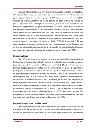 Metablismo
Julho/2010 Pág. 277
Contudo, há grande diferença entre aves e mamíferos com respeito à composição de
AGs dos fosfolipídios dos espermatozóides. Os espermatozóides de mamíferos, como em
peixes, são caracterizados por altas proporções de PUFAs da série n3, principalmente DHA,
em aves, ao contrário, predomina os PUFAs da série n6. Essa diferença no perfil de AG
parece representar uma adaptação à temperatura, já que as aves apresentam uma
temperatura corpórea maior do que a de mamíferos (41°C/37°C). Além disso, os testículos
dos mamíferos estão mantidos a uma temperatura mais baixa do que o resto do corpo,
devido a externalização da cavidade testicular. Desta forma, os espermatozóides das aves
devem se desenvolver e funcionar em um ambiente consideravelmente mais quente que o
experimentado por mamíferos. O principal PUFA dos espermatozóides das aves, o C22:4n6,
possui o mesmo comprimento de cadeia do DHA (C22:6n3), o principal PUFA dos
espermatozóides de peixes e mamíferos, mas com 2 insaturações a menos. Essa diferença
no grau de insaturação pode representar a manutenção de propriedades biofísicas das
membranas dos espermatozóides nas diferentes temperaturas (Kelso e col., 1997).
Esteroidogênese
Os PUFAs são importantes também na síntese de eicosanóides (prostaglandinas,
tromboxanos e leucotrienos), podendo interferir na esteroidogênese gonadal em peixes
(Izquierdo e col., 2001) e mamíferos (Wathes e col., 2007). O EPA é conhecido por ser o
precursor das prostaglandinas (PG) da série III, considerando que o AA é o precursor das
prostaglandinas da série II. In vitro, o AA estimula a produção de testosterona no testículo
de goldfish através da conversão a PGE2. Ao contrário, o EPA e DHA bloqueiam a ação
esteroidogênica do AA e PGE2 (Wade e col., 1994). Assim, o tempo de espermiação pode
ser retardado e subsequentemente a taxa de fertilização reduzida pela depressão da
esteroidogênese causada pela deficiência de AG. Adicionalmente, o AA pode regular a
transcrição do gene que expressa a proteína Star, responsável pelo transporte do colesterol
da membrana externa da mitocôndria para a interna, onde se localizam a maioria das
enzimas envolvidas na esteroidogênese (Wang e col., 2000). Além disso, algumas PGs
produzidas por fêmeas de golfish parecem estimular o comportamento sexual dos machos e
sincronizar machos e fêmeas para a desova (Sorensen e col., 1988).
Desenvolvimento embrionário e larval
A comparação entreos ovos de animais marinhos e de água doce mostrou que o AA
e a razão DHA/EPA nos fosfolipídios dos ovos são positivamente correlacionados com a
simetria e a viabilidade dos ovos. Como já mencionado, estes ácidos graxos participam de
 