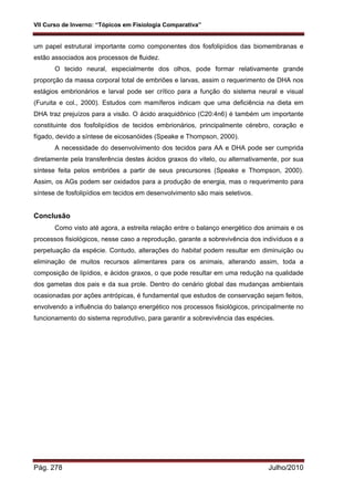 VII Curso de Inverno: “Tópicos em Fisiologia Comparativa”
Pág. 278 Julho/2010
um papel estrutural importante como componentes dos fosfolipídios das biomembranas e
estão associados aos processos de fluidez.
O tecido neural, especialmente dos olhos, pode formar relativamente grande
proporção da massa corporal total de embriões e larvas, assim o requerimento de DHA nos
estágios embrionários e larval pode ser crítico para a função do sistema neural e visual
(Furuita e col., 2000). Estudos com mamíferos indicam que uma deficiência na dieta em
DHA traz prejuízos para a visão. O ácido araquidônico (C20:4n6) é também um importante
constituinte dos fosfolipídios de tecidos embrionários, principalmente cérebro, coração e
fígado, devido a síntese de eicosanóides (Speake e Thompson, 2000).
A necessidade do desenvolvimento dos tecidos para AA e DHA pode ser cumprida
diretamente pela transferência destes ácidos graxos do vitelo, ou alternativamente, por sua
síntese feita pelos embriões a partir de seus precursores (Speake e Thompson, 2000).
Assim, os AGs podem ser oxidados para a produção de energia, mas o requerimento para
síntese de fosfolipídios em tecidos em desenvolvimento são mais seletivos.
Conclusão
Como visto até agora, a estreita relação entre o balanço energético dos animais e os
processos fisiológicos, nesse caso a reprodução, garante a sobrevivência dos indivíduos e a
perpetuação da espécie. Contudo, alterações do habitat podem resultar em diminuição ou
eliminação de muitos recursos alimentares para os animais, alterando assim, toda a
composição de lipídios, e ácidos graxos, o que pode resultar em uma redução na qualidade
dos gametas dos pais e da sua prole. Dentro do cenário global das mudanças ambientais
ocasionadas por ações antrópicas, é fundamental que estudos de conservação sejam feitos,
envolvendo a influência do balanço energético nos processos fisiológicos, principalmente no
funcionamento do sistema reprodutivo, para garantir a sobrevivência das espécies.
 