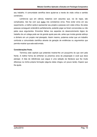 Método Científico Aplicado a Estudos em Fisiologia Comparativa
Julho/2010 Pág. 19
seu trabalho. A comunidade científica deve ajudar-se a través de visão crítica e sentido
construtivo.
Lembre-se que em ciência, tratamos com assuntos que, via de regra, são
complicados. Isto faz com que todos nós cometamos erros. Para evitar erros em seu
experimento, a melhor saída é apresentar seu projeto a pessoas com visão crítica. Se estas
pessoas conseguem entendê-lo perfeitamente, poderão julgar se foram convencidas ou não
pelos seus argumentos. Encontrar falhas nos aspectos do desenvolvimento lógico do
trabalho de um colega pode ser de grande ajuda para ele, antes que invista grande esforço
e dinheiro em um projeto mal planejado. Assim mesmo, podemos evitar que um trabalho
confunda a comunidade científica através da geração de evidências ou argumentos que
permita mostrar que este está errado.
Considerações finais.
Terminou este capítulo que pretendia mostrar-lhe um pouquinho do que vem pela
frente. A melhor forma de enfrentar os próximos anos de preparação é você que deve
planejar. A lista de referências que segue é uma seleção da literatura que fez muita
diferença na minha própria formação (alguma delas chegou um pouco tarde). Espero que
lhe ajude.
 