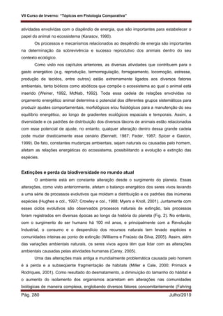 VII Curso de Inverno: “Tópicos em Fisiologia Comparativa”
Pág. 280 Julho/2010
atividades envolvidas com o dispêndio de energia, que são importantes para estabelecer o
papel do animal no ecossistema (Karasov, 1990).
Os processos e mecanismos relacionados ao despêndio de energia são importantes
na determinação da sobrevivência e sucesso reprodutivo dos animais dentro do seu
contexto ecológico.
Como visto nos capítulos anteriores, as diversas atividades que contribuem para o
gasto energético (e.g. reprodução, termorregulação, forrageamento, locomoção, estresse,
produção de tecidos, entre outros) estão extremamente ligados aos diversos fatores
ambientais, tanto bióticos como abióticos que compõe o ecossistema ao qual o animal está
inserido (Weiner, 1992, McNab, 1992). Toda essa cadeia de relações envolvidas no
orçamento energético animal determina o potencial dos diferentes grupos sistemáticos para
produzir ajustes comportamentais, morfológicos e/ou fisiológicos para a manutenção do seu
equilíbrio energético, ao longo de gradientes ecológicos espaciais e temporais. Assim, a
diversidade e os padrões de distribuição dos diversos táxons de animais estão relacionados
com esse potencial de ajuste, no entanto, qualquer alteração dentro dessa grande cadeia
pode mudar drasticamente esse cenário (Bennett, 1987; Feder, 1987; Spicer e Gaston,
1999). De fato, constantes mudanças ambientais, sejam naturais ou causadas pelo homem,
afetam as relações energéticas do ecossistema, possibilitando a evolução e extinção das
espécies.
Extinções e perda da biodiversidade no mundo atual
O ambiente está em constante alteração desde o surgimento do planeta. Essas
alterações, como visto anteriormente, afetam o balanço energético dos seres vivos levando
a uma série de processos evolutivos que moldam a distribuição e os padrões das inúmeras
espécies (Hughes e col., 1997; Crowley e col., 1988; Myers e Knoll, 2001). Juntamente com
esses ciclos evolutivos são observados processos naturais de extinção, tais processos
foram registrados em diversas épocas ao longo da história do planeta (Fig. 2). No entanto,
com o surgimento do ser humano há 100 mil anos, e principalmente com a Revolução
Industrial, o consumo e o desperdício dos recursos naturais tem levado espécies e
comunidades inteiras ao ponto de extinção (Williams e Fraústo da Silva, 2005). Assim, além
das variações ambientais naturais, os seres vivos agora têm que lidar com as alterações
ambientais causadas pelas atividades humanas (Carey, 2005).
Uma das alterações mais antiga e mundialmente problemática causada pelo homem
é a perda e a subseqüente fragmentação de hábitats (Miller e Cale, 2000; Primack e
Rodriques, 2001). Como resultado do desmatamento, a diminuição do tamanho do hábitat e
o aumento do isolamento dos organismos acarretam em alterações nas comunidades
biológicas de maneira complexa, englobando diversos fatores concomitantemente (Fahring
 