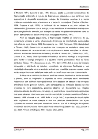 Metablismo
Julho/2010 Pág. 281
e Merriam, 1994; Zuidema e col., 1996, Drinnan, 2005). A principal consequência da
fragmentação ambiental é a redução da dispersão das populações, o que as tornam mais
susceptíveis à depressão endogâmica, redução da diversidade genética, e a outros
problemas associados com o isolamento e o tamanho populacional (Fahring e Merriam,
1994; Zuidema e col., 1996). A habilidade de se deslocar e os seus padrões de
deslocamento, juntamente com a ecologia, o uso do hábitat e a habilidade de interagir com
as mudanças em seu ambiente, são exemplos de fatores nos possibilitam entender como os
efeitos da fragmentação atuam sobre essas populações (Pearman, 1997).
Além da redução populacional, a fragmentação modifica as condições de luz,
temperatura, umidade e vento, influenciando diretamente os microhábitats, evidenciadas
pelo efeito de borda (Kapos, 1989; Bierregaard e col., 1992; Rodrigues, 1998; Galindo-Leal
e Câmara, 2005). Desse modo, as espécies que conseguem se estabelecer nesse novo
ambiente devem ser capazes de responder rapidamente a essas alterações de hábitats,
incluindo as matrizes devastadas entre eles (Laurance e Yensen 1991, Tocher e col., 1997,
Gascon e col., 1999). Essa capacidade de tolerância se deve a fisiologia e a capacidade
para manter o balanço energético e o equilíbrio interno (homeostase) face às novas
condições (Calow, 1991; Zachariassen e col., 1991; Carey, 2005). Sob a óptica da fisiologia
comparada e abordando as relações energéticas, as diferenças fisiológicas e sua
plasticidade observada entre as espécies animais nos possibilita entender e prever quais
serão os organismo mais afetados e quais serão os beneficiados com esse novo ambiente.
A dispersão e a invasão de diversas espécies exóticas de animais e plantas em todo
o planeta, além do surgimento e dispersão de novas patologias estão intimamente
relacionadas com os limites fisiológicos dessas novas espécies em adaptar-se às condições
ambientais criadas pelo ser humano. Como conseqüência da instalação dessas espécies
invasoras no novo ecossistema, podemos observar um desequilíbrio nas relações
ecológicas através das alterações no hábitat e o surgimento de novas interações ecológicas
que antes não eram observadas, por exemplo: competição, predação, parasitismo (Dukes e
Mooney, 1999; Vitousek e col., 1996; Kolar e Lodge, 2001). A proliferação de patologias
e/ou surgimento de novas doenças é uma das principais conseqüências das ações
conjuntas das diversas alterações ambientais, uma vez que há a instalação de espécies
invasoras e as comunidades nativas estão mais vulneráveis (Daszak e col., 2000; Daszak e
col., 2001; Primack e Rodrigues, 2001; Navas e Otani, 2007).
 