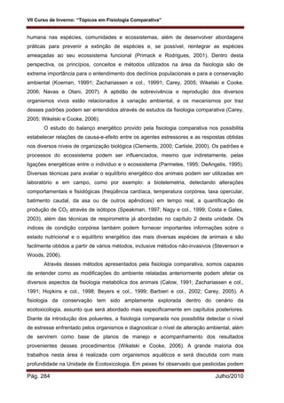 VII Curso de Inverno: “Tópicos em Fisiologia Comparativa”
Pág. 284 Julho/2010
humana nas espécies, comunidades e ecossistemas, além de desenvolver abordagens
práticas para prevenir a extinção de espécies e, se possível, reintegrar as espécies
ameaçadas ao seu ecossistema funcional (Primack e Rodrigues, 2001). Dentro desta
perspectiva, os princípios, conceitos e métodos utilizados na área da fisiologia são de
extrema importância para o entendimento dos declínios populacionais e para a conservação
ambiental (Koeman, 19991; Zachariassen e col., 19991; Carey, 2005; Wikelski e Cooke,
2006; Navas e Otani, 2007). A aptidão de sobrevivência e reprodução dos diversos
organismos vivos estão relacionados à variação ambiental, e os mecanismos por traz
desses padrões podem ser entendidos através de estudos da fisiologia comparativa (Carey,
2005; Wikelski e Cooke, 2006).
O estudo do balanço energético provido pela fisiologia comparativa nos possibilita
estabelecer relações de causa-e-efeito entre os agentes estressores e as respostas obtidas
nos diversos níveis de organização biológica (Clements, 2000; Carlisle, 2000). Os padrões e
processos do ecossistema podem ser influenciados, mesmo que indiretamente, pelas
ligações energéticas entre o individuo e o ecossistema (Parmelee, 1995; DeAngelis, 1995).
Diversas técnicas para avaliar o equilíbrio energético dos animais podem ser utilizadas em
laboratório e em campo, como por exemplo: a biotelemetria, detectando alterações
comportamentais e fisiológicas (freqüência cardíaca, temperatura corpórea, taxa opercular,
batimento caudal, da asa ou de outros apêndices) em tempo real, a quantificação de
produção de CO2 através de isótopos (Speakman, 1997; Nagy e col., 1999; Costa e Gales,
2003), além das técnicas de respirometria já abordadas no capítulo 2 desta unidade. Os
índices de condição corpórea também podem fornecer importantes informações sobre o
estado nutricional e o equilíbrio energético das mais diversas espécies de animais e são
facilmente obtidos a partir de vários métodos, inclusive métodos não-invasivos (Stevenson e
Woods, 2006).
Através desses métodos apresentados pela fisiologia comparativa, somos capazes
de entender como as modificações do ambiente relatadas anteriormente podem afetar os
diversos aspectos da fisiologia metabólica dos animais (Calow, 1991; Zachariassen e col.,
1991; Hopkins e col., 1998; Beyers e col., 1999; Barbieri e col., 2002; Carey, 2005). A
fisiologia da conservação tem sido amplamente explorada dentro do cenário da
ecotoxicologia, assunto que será abordado mais especificamente em capítulos posteriores.
Diante da introdução dos poluentes, a fisiologia comparada nos possibilita detectar o nível
de estresse enfrentado pelos organismos e diagnosticar o nível de alteração ambiental, além
de servirem como base de planos de manejo e acompanhamento dos resultados
provenientes desses procedimentos (Wikelski e Cooke, 2006). A grande maioria dos
trabalhos nesta área é realizada com organismos aquáticos e será discutida com mais
profundidade na Unidade de Ecotoxicologia. Em peixes foi observado que pesticidas podem
 