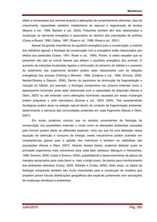 Metablismo
Julho/2010 Pág. 285
afetar a homeostase dos animais levando a alterações de comportamento alimentar, taxa de
crescimento, capacidade natatória, metabolismo de repouso e regeneração de tecidos
(Beyers e col., 1999; Barbieri e col., 2002). Poluentes também têm sido relacionados a
mudanças na demanda energética e associados ao declínio das populações de anfíbios
(Carey e Bryant, 1995; Calow, 1991; Rowe e col., 1998; Rowe e col., 2001).
Apesar da grande importância do equilíbrio energético para a conservação, a maioria
dos trabalhos ligando a fisiologia da conservação com a energética estão relacionados aos
efeitos dos pesticidas (Calow, 1991; Rowe e col., 1998). Porém, é valido ressaltar que os
poluentes não são os únicos fatores que afetam o equilíbrio energético dos animais. O
aumento de extinções localizadas ligados a diminuição do tamanho do hábitat e o aumento
do isolamento dos organismos também podem estar relacionados com as relações
energéticas dos animais (Fahring e Merriam, 1994; Zuidema e col., 1996; Drinnan, 2005;
Neckel-Oliveira e Gascon, 2006). Dentro do panorama da diminuição da fragmentação e
redução do hábitat, por exemplo, a fisiologia comparativa nos propicia entender como o
desempenho locomotor pode estar relacionado com a capacidade de dispersão (Navas e
Otani, 2007) ou até entender como alterações hormonais causadas por essas mudanças
podem prejudicar o ciclo reprodutivo (Suorsa e col., 2003; 2004). Tais características
fisiológicas podem atuar na seleção natural dentro do contexto da fragmentação ambiental,
determinando a estrutura das comunidades presentes em cada fragmento (Navas e Otani,
2007).
Em suma, podemos concluir que os estudos provenientes da fisiologia da
conservação nos possibilitam entender o modo como as alterações ambientais causadas
pelo homem podem afetar as diferentes espécies. Uma vez que há uma alteração nessa
equação de obtenção e consumo de energia, esses mecanismos podem acarretar em
conseqüências graves para a aptidão dos indivíduos e também na viabilidade das
populações (Navas e Otani, 2007). Através desses dados, podemos detectar quais os
principais organismos mais vulneráveis para cada fator estressor (Mangum e Hochachka,
1998; Somero, 2000; Costa e Sinervo, 2004), possibilitando o desenvolvimento de planos de
manejos apropriados para cada táxon e, mais a longo prazo, de planos para monitoramento
dos ambientes alterados (Carey, 2005; Wikelski e Cooke, 2006). Além disso, os dados da
fisiologia comparada também são muito importantes para a construção de modelos que
propõem prever futuras distribuições geográficas das espécies juntamente com simulações
de mudanças climáticas e ambientais.
 