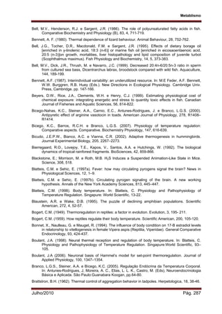Metablismo
Julho/2010 Pág. 287
Bell, M.V., Henderson, R.J. e Sargent, J.R. (1986). The role of polyunsaturated fatty acids in fish.
Comparative Biochemistry and Physiology (B), 83, 4, 711-719.
Bennett, A. F. (1980). Thermal dependence of lizard behaviour. Animal Behaviour, 28, 752-762.
Bell, J.G., Tocher, D.R., Macdonald, F.M. e Sargent, J.R. (1995). Effects of dietary borage oil
[enriched in y-linolenic acid, 18:3 (n-6)] or marine fish oil [enriched in eicosaoentaenoic acid,
20:5 (n-3)]on growth, mortalities, liver histopathology and lipid composition of juvenile turbot
(Scophthalmus maximus). Fish Physiology and Biochemistry, 14, 5, 373-383.
Bell, M.V., Dick, J.R., Thrush, M. e Navarro, J.C. (1999). Decreased 20:4n-6/20:5n-3 ratio in sperm
from cultured sea bass, Dicentrarchus labrax, broodstock compared with wild fish. Aquaculture,
144, 189-199.
Bennett, A.F. (1987). Interindividual variability: an underutilized resource. In: M.E Feder, A.F. Bennett,
W.W. Burggren, R.B. Huey (Eds.). New Directions in Ecological Physiology. Cambridge Univ.
Press, Cambridge. pp. 147-166.
Beyers, D.W., Rice, J.A., Clements, W.H. e Henry, C.J. (1999). Estimating physiological cost of
chemical exposure: integrating energetic and stress to quantity toxic effects in fish. Canadian
Journal of Fisheries and Aquatic Sciences, 56, 814-822.
Bicego-Nahas, K.C., Steiner, A.A., Carnio, E.C., Antunes-Rodrigues, J. e Branco, L.G.S. (2000).
Antipyretic effect of arginine vasotocin in toads. American Journal of Physiology, 278, R1408–
R1414.
Bicego, K.C., Barros, R.C.H. e Branco, L.G.S. (2007). Physiology of temperature regulation:
Comparative aspects. Comparative. Biochemistry Physiology, 147, 616-639.
Bicudo, J.E.P.W., Bianco, A.C. e Vianna, C.R. (2002). Adaptive thermogenesis in hummingbirds.
Journal Experimental Biology, 205, 2267–2273.
Bierregaard, R.O., Lovejoy, T.E., Kapos, V., Santos, A.A. e Hutchings, W. (1992). The biological
dynamics of tropical rainforest fragments. BioSciences, 42, 859-866.
Blackstone, E.; Morrison, M. e Roth, M.B. H2S Induces a Suspended Animation-Like State in Mice.
Science, 308, 518.
Blatteis, C.M. e Sehic, E. (1997a). Fever: how may circulating pyrogens signal the brain? News in
Physiological Sciences, 12, 1–9.
Blatteis, C.M. e Sehic, E. (1997b). Circulating pyrogen signaling of the brain. A new working
hypothesis. Annals of the New York Academy Sciences, 813, 445–447.
Blatteis, C.M. (1998). Body temperature. In: Blatteis, C. Physiology and Pathophysiology of
Temperature Regulation. Singapure: World Scientific, 13-22.
Blaustein, A.R. e Wake, D.B. (1995). The puzzle of declining amphibian populations. Scientific
American, 272, 4, 52-57.
Bogert, C.M. (1949). Thermoregulation in reptiles: a factor in evolution. Evolution, 3, 195- 211.
Bogert, C.M. (1959). How reptiles regulate their body temperature. Scientific American, 200, 105-120.
Bonnet, X., Naulleau, G. e Mauget, R. (1994). The influence of body condition on 17-B estradiol levels
in relatonship to vitellogenesis in female Vipera aspis (Reptilia, Viperidae). General Comparative
Endocrinology, 93, 424-437.
Boulant, J.A. (1998). Neural thermal reception and regulation of body temperature. In: Blatteis, C.
Physiology and Pathophysiology of Temperature Regulation. Singapure:World Scientific, 93–
105.
Boulant, J.A (2006). Neuronal basis of Hammel’s model for set-point thermoregulation. Journal of
Applied Physiology, 100, 1347–1354.
Branco, L.G.S., Steiner, A.A. e Bícego, K.C. (2005). Regulação Endócrina da Temperatura Corporal.
In: Antunes-Rodrigues, J, Moreira, A. C., Elias, L. L. K., Castro, M. (Eds), Neuroendocrinologia
Básica e Aplicada. São Paulo:Guanabara Koogan, pp.64-80.
Brattstron, B.H. (1962). Thermal control of aggregation behavior in tadpoles. Herpetologica, 18, 38-46.
 