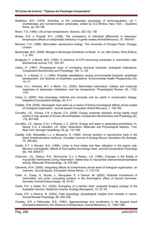 VII Curso de Inverno: “Tópicos em Fisiologia Comparativa”
Pág. 288 Julho/2010
Brattstron, B.H. (1970). Amphibia. In the comparative physiology of termorregulation, vol 1.
Invertebrates and nonmammalian vertebrates, edited by G.C.Whitow, New York – Academic
Press, pp.135-166.
Brock, T.D. (1985). Life at high temperatures. Science, 230,132- 138.
Brodie, E.D. e Russell, N.H. (1999). The consistency of individual differences in behaviour:
temperature effects on antipredator behaviour in garter snakes.Animal Behaviour, 57, 445-451.
Bronson, F.H. (1989). Mammalian reproductive biology. The University of Chicago Press, Chicago,
London.
Buckeridge, M.S. (2008). Biologia e Mudanças Climáticas no Brasil. 1a. ed. São Carlos, Rima Editora,
1, p. 295.
Buttgereit, F. e Brand, M.D. (1995). A hierarchy of ATP-consuming processes in mammalian cells.
Biochemical Journal, 312, 163-167.
Calow, P. (1991). Physiological costs of combating chemical toxicants: ecological implications.
Comparative Biochemistry and Physiology, 100, ½, 3-6.
Carey, C. e Bryant, C. J. (1995). Possible interellations among environmental toxicants, amphibian
development, and declines of amphibian populations. Environmental Health Perspectives,103,
13–17.
Carey, H.V.; Andrews, M.T. e Martin, S.L. (2003). Mammalian hibernation: Cellular and molecular
responses to depressed metabolism and low temperature. Physiological Review, 83, 1153-
1181.
Carey, C. (2005). How physiology methods and concepts cam be useful in conservation biology.
Integrative Comparative Biology, 45, 4-11.
Carlisle, D.M. (2000). Bionergetic food webs as a means of linking toxicological effects across scales
of ecological organisation. Journal aquatic Ecosystem Stress Recovery, 7, 155-165.
Carvalho, J.E., Gomes, F.R. e Navas, C.A. (2008). Energy substrate utilization during nightly vocal
activity in tree species of Scinax (Anura/Hylidae). Comparative Biochemistry and Physiology (B),
178, 447-456.
Carvalho, J.E., Navas, C.A.I. e Pereira, I. C. (2010). Energy and water in aestivating amphibians. In:
Navas, C.A. e Carvalho, J.E. (Eds). Aestivation: Molecular and Physiological Aspects. 1°ed.
New York: Springer Heidelberg, 49, pp. 141-169.
Castilla, A.M., Barbadillo, L.J. e Bauwens, D. (1992). Annual variation in reproductive traits in the
lizard Acanthodactylus erythurus. Canadian Journal of Zoology-Revue Canadiene De Zoologie,
70, 395-402.
Castle, K.T. e Wunder, B.A. (1995). Limits to food intake and fiber utilization in the prairie vole,
Microtus orchrogaster: effects of food quality and energy need. Journal Comparative Physiology
(B), 164, 609-617.
Charnock, J.S.; Gibson, R.A.; Mcmurchie, E.J. e Raison, J.K. (1980). Changes in the fluidity of
myocardial membranes during hibernation: relationship to myocardial adenosinetriphosphatase
activity. Molecular Pharmacology, 18, 476-482.
Clements, W.H. (2000). Integrating effects of contaminants across level of biological organization: an
overview. Journal Aquaic. Ecosystem Stress Recov., 7, 113-116.
Collin, A., Cassy, S., Buyse, J., Decuypere, E. e Damon, M. (2005). Potential involvement of
mammalian and avian uncoupling proteins in the thermogenic effect of thyroid hormones.
Domestic Animal Endocrinology, 29, 78–87.
Costa, D.P. e Gales, N.J. (2003). Energetics of a benthic diver: seasonal foraging ecology of the
Australian sea lion, Neophoca cinerea. Ecology Monogamic, 73, 27–43
Costa, D.P. e Sinervo, B. (2004). Field physiology: physiological insights from animals in nature.
Annual Review Physiology, 66, 209–238.
Crowley, S.R. e Peitruszka, R.D. (1983). Aggressiveness and vocalization in the leopard lizard
(Gambelia wislizennii): the influence of temperature. Animal Behaviour, 31, 1055-1066.
 