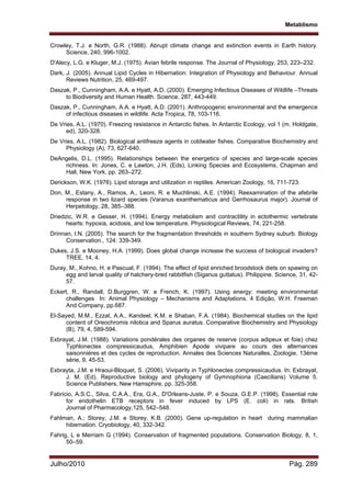 Metablismo
Julho/2010 Pág. 289
Crowley, T.J. e North, G.R. (1988). Abrupt climate change and extinction events in Earth history.
Science, 240, 996-1002.
D'Alecy, L.G. e Kluger, M.J. (1975). Avian febrile response. The Journal of Physiology, 253, 223–232.
Dark, J. (2005). Annual Lipid Cycles in Hibernation: Integration of Physiology and Behaviour. Annual
Reviews Nutrition, 25, 469-497.
Daszak, P., Cunningham, A.A. e Hyatt, A.D. (2000). Emerging Infectious Diseases of Wildlife –Threats
to Biodiversity and Human Health. Science, 287, 443-449.
Daszak, P., Cunningham, A.A. e Hyatt, A.D. (2001). Anthropogenic environmental and the emergence
of infectious diseases in wildlife. Acta Tropica, 78, 103-116.
De Vries, A.L. (1970). Freezing resistance in Antarctic fishes. In Antarctic Ecology, vol 1 (m. Holdgate,
ed), 320-328.
De Vries, A.L. (1982). Biological antifreeze agents in coldwater fishes. Comparative Biochemistry and
Physiology (A), 73, 627-640.
DeAngelis, D.L. (1995). Relationships between the energetics of species and large-scale species
richness. In: Jones, C. e Lawton, J.H. (Eds), Linking Species and Ecosystems, Chapman and
Hall, New York, pp. 263–272.
Derickson, W.K. (1976). Lipid storage and utilization in reptiles. American Zoology, 16, 711-723.
Don, M., Estany, A., Ramos, A., Leoni, R. e Muchlinski, A.E. (1994). Reexamination of the afebrile
response in two lizard species (Varanus exanthematicus and Gerrhosaurus major). Journal of
Herpetology, 28, 385–388.
Driedzic, W.R. e Gesser, H. (1994). Energy metabolism and contractility in ectothermic vertebrate
hearts: hypoxia, acidosis, and low temperature. Physiological Reviews, 74, 221-258.
Drinnan, I.N. (2005). The search for the fragmentation thresholds in southern Sydney suburb. Biology
Conservation., 124: 339-349.
Dukes, J.S. e Mooney, H.A. (1999). Does global change increase the success of biological invaders?
TREE, 14, 4.
Duray, M., Kohno, H. e Pascual, F. (1994). The effect of lipid enriched broodstock diets on spawing on
egg and larval quality of hatchery-bred rabbitfish (Siganus guttatus). Philippine. Science, 31, 42-
57.
Eckert, R., Randall, D.Burggren, W. e French, K. (1997). Using energy: meeting environmental
challenges In: Animal Physiology – Mechanisms and Adaptations. 4 Edição, W.H. Freeman
And Company, pp.687.
El-Sayed, M.M., Ezzat, A.A., Kandeel, K.M. e Shaban, F.A. (1984). Biochemical studies on the lipid
content of Oreochromis nilotica and Sparus auratus. Comparative Biochemistry and Physiology
(B), 79, 4, 589-594.
Exbrayat, J.M. (1988). Variations pondérales des organes de reserve (corpus adipeux et foie) chez
Typhlonectes compressicaudus, Amphibien Apode vivipare au cours des alternances
saisonniéres et des cycles de reproduction. Annales des Sciences Naturalles, Zoologie, 13éme
série, 9, 45-53.
Exbrayta, J.M. e Hraoui-Bloquet, S. (2006). Viviparity in Typhlonectes compressicaudus. In: Exbrayat,
J. M. (Ed). Reproductive biology and phylogeny of Gymnophiona (Caecilians) Volume 5.
Science Publishers, New Hamsphire, pp. 325-358.
Fabricio, A.S.C., Silva, C.A.A., Era, G.A., D'Orleans-Juste, P. e Souza, G.E.P. (1998). Essential role
for endothelin ETB receptors in fever induced by LPS (E. coli) in rats. British
Journal of Pharmacology,125, 542–548.
Fahlman, A.; Storey, J.M. e Storey, K.B. (2000). Gene up-regulation in heart during mammalian
hibernation. Cryobiology, 40, 332-342.
Fahrig, L e Merriam G (1994). Conservation of fragmented populations. Conservation Biology, 8, 1,
50–59.
 