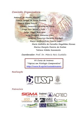 Comissão Organizadora
Amanda de Moraes Narcizo
Camila Helena de Souza Queiroz
Camila Lopes Petrilli
Cláudia Emanuele Carvalho de Sousa
Diego Jose Belato y Orts
Felipe Viegas Rodrigues
Kelly Dhayane Abrantes Lima
Leopoldo Francisco Barletta Marchelli
Marco Antônio Pires Camilo Lapa
Maria Nathália de Carvalho Magalhães Moraes
Marina Marçola Pereira de Freitas
Tatiana Hideko Kawamoto
Coordenador: Prof. Dr. Márcio Reis Custódio
VII Curso de Inverno:
“Tópicos em Fisiologia Comparativa”
http://www.ib.usp.br/cursodeinverno
Realização
Patrocínio
 
