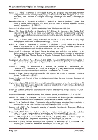 VII Curso de Inverno: “Tópicos em Fisiologia Comparativa”
Pág. 290 Julho/2010
Feder, M.E. (1987). The analysis of physiological diversity: the prospects for pattern documentation
and general questions in ecological physiology. In: Feder, Bennett, M.E., Burggren, A.F e Huey,
R.B. (Eds.) New Directions in Ecological Physiology. Cambridge Univ. Press, Cambridge. pp.
38-70.
Fernández-Palacios, H., Izquierdo, M., Robaina, L., Valencia, A.; Salhi, M e Montero, D. (1997). The
effect of dietary portein and lipid from squid and fish meals of gilthead seabream (Sparus
auratus). Aquaculture, 132, 325-337.
Ferrano, N.G. e Soares, A.T. (1998). Física Básica. Atual. São Paulo. pp. 150–283.
Florant, G.L.; Porst, H.; Peiffer, A.; Hudacheck, S.F.; Pittman, C.; Summers, S.A.; Rajala, M.W.
eScherer, P.E. (2004). Fat-cell mass, serum leptin and adiponectin changes during weight gain
and loss in yellow-bellied marmots (Marmota flaviventris). Journal of Comparative Physiology B.,
174, 633-639.
France, R.I., e Collins, N.C. (1993). Extirpation of crayfish in a lake affected by long range
anthropogenic acidification. Conservation Biology, 7, 184-188.
Furuita, H., Tanaka, H., Yamamota, T., Shiraishi, M. e Takeushi, T. (2000). Effects of on n3 HUFA
levels in broodstock diet on the reproductive performance and egg and larval quality of the
japanese flounder Parlichthys olivaceus. Aquaculture, 187, 387-398.
Galindo-Leal, C. e Câmara, I.G. (2005). Status do hotspot Mata Atlântica: uma síntese. In: C.
Galindo-Leal, I.G. Câmara (Eds.). Mata Atlântica: biodiversidade, ameaças e perpectivas.
Fundação SOS Mata Atlântica, Centro de Ciências Aplicadas à Biodiversidade, Belo Horizonte.
pp. 3-23.
Gargaglioni, L.H.., Steiner, A.A. e Branco, L.G.S. (2005). Involvement of serotoninergic receptors in
the anteroventral preoptic region on hypoxia-induced hypothermia. Brain Research, 1044, 16-
24.
Gascon, C., Lovejoy, T.E., Bierregaard, R.O., Malcolm, J.R., Stouffer, P.C., Vasconcelos, H.L.,
Laurance, W.F., Zimmerman, B., Tocher, M. e Borges. S. (1999). Matrix habitat and species
richness in tropical forest remnants. Biological Conservation, 91, 223–229.
Gautier, H. (1996). Interations among metabolic rate, hypoxia, and control of breathing. Journal of
Applied Physiology, 81, 521-527.
Gibbs, A.G.T. (1998). The role of lipid physical properties in lipid Barriers. Americam Zoologist, 38,
268-279.
Gilpin, M.E. e Soule, M.E. (1986). Minimum viable populations: process of species extinctions. In: M.
E. Soule (Ed). Conservation biology: the science of scarcity and diversity. Sinauer, Sunderland,
Massachusetts, USA, pp. 19-34.
Gilson, W. E (1963). Differential respirometer of simplified and improved design. Science, 141, 531–
532.
Glossary of Terms for Thermal Physiology. The Japanese Journal of Physiology, 51, 2, p.245–280.
Gomes, F.R., Bevier, C.R. e Navas, C.A. (2002). Environmental and Physiological Factors Influence
Antipredator Behavior in Scinax Hiemalis (Anura:Hylidae). Copeia, 4, 994-1005.
Gordon, C.J. e Fogelson, L. (1991). Comparative effects of hypoxia on behavioral thermoregulation in
rats, hamsters, and a mice. American Journal of Physiology, 260, 120-125.
Gordon, C.J. (2001). The therapeutic potential of regulated hypothermia. Emergency Medicine
Journal, 18, 81-89.
Groscolas R. (1990). Metabolic adaptations to fasting in emperor and king penguins. In: Davis, L. S. e
Darby, J. T., (Eds). Penguim biology. San Diego (CA): Academic Press, pp. 269-290. .
Hallman, G.M., Ortega, C.E., Towner, M.C. e Muchlinski, A.E. (1990). Effect of bacterial pyrogen on
three lizard species. Comparative Biochemistry and Physiology A, 96, 383–386.
Hammel H.T. (1965). Neurons and temperature regulation. In: Yamamoto, W. S., e Brobeck, J. R.
Physiological Controls and Regulations. Philadelphia: Saunders, pp.71–97.
 