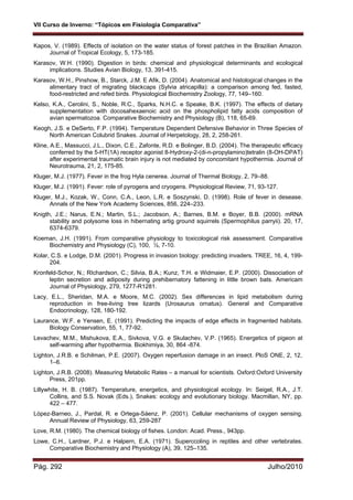 VII Curso de Inverno: “Tópicos em Fisiologia Comparativa”
Pág. 292 Julho/2010
Kapos, V. (1989). Effects of isolation on the water status of forest patches in the Brazilian Amazon.
Journal of Tropical Ecology, 5, 173-185.
Karasov, W.H. (1990). Digestion in birds: chemical and physiological determinants and ecological
implications. Studies Avian Biology, 13, 391-415.
Karasov, W.H., Pinshow, B., Starck, J.M. E Afik, D. (2004). Anatomical and histological changes in the
alimentary tract of migrating blackcaps (Sylvia atricapilla): a comparison among fed, fasted,
food-restricted and refed birds. Physiological Biochemistry Zoology, 77, 149–160.
Kelso, K.A., Cerolini, S., Noble, R.C., Sparks, N.H.C. e Speake, B.K. (1997). The effects of dietary
supplementation with docosahexaenoic acid on the phospholipid fatty acids composition of
avian spermatozoa. Comparative Biochemistry and Physiology (B), 118, 65-69.
Keogh, J.S. e DeSerto, F.P. (1994). Temperature Dependent Defensive Behavior in Three Species of
North American Colubrid Snakes. Journal of Herpetology, 28, 2, 258-261.
Kline, A.E., Massucci, J.L., Dixon, C.E., Zafonte, R.D. e Bolinger, B.D. (2004). The therapeutic efficacy
conferred by the 5-HT(1A) receptor agonist 8-Hydroxy-2-(di-n-propylamino)tetralin (8-OH-DPAT)
after experimental traumatic brain injury is not mediated by concomitant hypothermia. Journal of
Neurotrauma, 21, 2, 175-85.
Kluger, M.J. (1977). Fever in the frog Hyla cenerea. Journal of Thermal Biology, 2, 79–88.
Kluger, M.J. (1991). Fever: role of pyrogens and cryogens. Physiological Review, 71, 93-127.
Kluger, M.J., Kozak, W., Conn, C.A., Leon, L.R. e Soszynski, D. (1998). Role of fever in desease.
Annals of the New York Academy Sciences, 856, 224–233.
Knigth, J.E.; Narus, E.N.; Martin, S.L.; Jacobson, A.; Barnes, B.M. e Boyer, B.B. (2000). mRNA
stability and polysome loss in hibernating artig ground squirrels (Spermophilus parryii). 20, 17,
6374-6379.
Koeman, J.H. (1991). From comparative physiology to toxicological risk assessment. Comparative
Biochemistry and Physiology (C), 100, ½, 7-10.
Kolar, C.S. e Lodge, D.M. (2001). Progress in invasion biology: predicting invaders. TREE, 16, 4, 199-
204.
Kronfeld-Schor, N.; RIchardson, C.; Silvia, B.A.; Kunz, T.H. e Widmaier, E.P. (2000). Dissociation of
leptin secretion and adiposity during prehibernatory fattening in little brown bats. Americam
Journal of Physiology, 279, 1277-R1281.
Lacy, E.L., Sheridan, M.A. e Moore, M.C. (2002). Sex differences in lipid metabolism during
reproduction in free-living tree lizards (Urosaurus ornatus). General and Comparative
Endocrinology, 128, 180-192.
Laurance, W.F. e Yensen, E. (1991). Predicting the impacts of edge effects in fragmented habitats.
Biology Conservation, 55, 1, 77-92.
Levachev, M.M., Mishukova, E.A., Sivkova, V.G. e Skulachev, V.P. (1965). Energetics of pigeon at
self-warming after hypothermia. Biokhimiya, 30, 864 -874.
Lighton, J.R.B. e Schilman, P.E. (2007). Oxygen reperfusion damage in an insect. PloS ONE, 2, 12,
1–6.
Lighton, J.R.B. (2008). Measuring Metabolic Rates – a manual for scientists. Oxford:Oxford University
Press, 201pp.
Lillywhite, H. B. (1987). Temperature, energetics, and physiological ecology. In: Seigel, R.A., J.T.
Collins, and S.S. Novak (Eds.), Snakes: ecology and evolutionary biology. Macmillan, NY, pp.
422 – 477.
López-Barneo, J., Pardal, R. e Ortega-Sáenz, P. (2001). Cellular mechanisms of oxygen sensing.
Annual Review of Physiology, 63, 259-287
Love, R.M. (1980). The chemical biology of fishes. London: Acad. Press., 943pp.
Lowe, C.H., Lardner, P.J. e Halpern, E.A. (1971). Superccoling in reptiles and other vertebrates.
Comparative Biochemistry and Physiology (A), 39, 125–135.
 