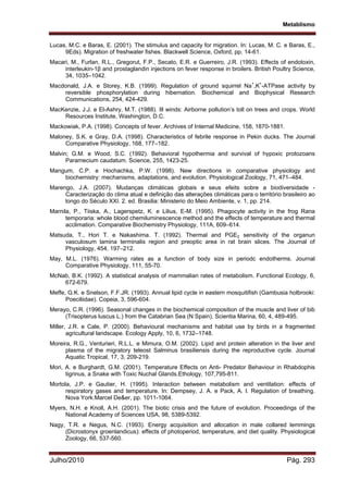 Metablismo
Julho/2010 Pág. 293
Lucas, M.C. e Baras, E. (2001). The stimulus and capacity for migration. In: Lucas, M. C. e Baras, E.,
9Eds). Migration of freshwater fishes. Blackwell Science, Oxford, pp. 14-61.
Macari, M., Furlan, R.L., Gregorut, F.P., Secato, E.R. e Guerreiro, J.R. (1993). Effects of endotoxin,
interleukin-1β and prostaglandin injections on fever response in broilers. British Poultry Science,
34, 1035–1042.
Macdonald, J.A. e Storey, K.B. (1999). Regulation of ground squirrel Na+
,K+
-ATPase activity by
reversible phosphorylation during hibernation. Biochemical and Biophysical Research
Communications, 254, 424-429.
MacKenzie, J.J. e El-Ashry, M.T. (1988). Ill winds: Airborne pollution’s toll on trees and crops. World
Resources Institute, Washington, D.C.
Mackowiak, P.A. (1998). Concepts of fever. Archives of Internal Medicine, 158, 1870-1881.
Maloney, S.K. e Gray, D.A. (1998). Characteristics of febrile response in Pekin ducks. The Journal
Comparative Physiology, 168, 177–182.
Malvin; G.M. e Wood, S.C. (1992). Behavioral hypothermia and survival of hypoxic protozoans
Paramecium caudatum. Science, 255, 1423-25.
Mangum, C.P. e Hochachka, P.W. (1998). New directions in comparative physiology and
biochemistry: mechanisms, adaptations, and evolution. Physiological Zoology, 71, 471–484.
Marengo, J.A. (2007). Mudanças climáticas globais e seus efeits sobre a biodiversidade -
Caracterização do clima atual e definição das alterações climáticas para o território brasileiro ao
longo do Século XXI. 2. ed. Brasilia: Ministerio do Meio Ambiente, v. 1, pp. 214.
Marnila, P., Tiiska, A., Lagerspetz, K. e Lilius, E-M. (1995). Phagocyte activity in the frog Rana
temporaria: whole blood chemiluminescence method and the effects of temperature and thermal
acclimation. Comparative Biochemistry Physiology, 111A, 609–614.
Matsuda, T., Hori T. e Nakashima. T. (1992). Thermal and PGE2 sensitivity of the organun
vasculosum lamina terminalis region and preoptic area in rat brain slices. The Journal of
Physiology, 454, 197–212.
May, M.L. (1976). Warming rates as a function of body size in periodc endotherms. Journal
Comparative Physiology, 111, 55-70.
McNab, B.K. (1992). A statistical analysis of mammalian rates of metabolism. Functional Ecology, 6,
672-679.
Meffe, G.K. e Snelson, F.F.JR. (1993). Annual lipid cycle in eastern mosquitifish (Gambusia holbrooki:
Poeciliidae). Copeia, 3, 596-604.
Merayo, C.R. (1996). Seasonal changes in the biochemical composition of the muscle and liver of bib
(Trisopterus luscus L.) from the Catabrian Sea (N Spain). Scientia Marina, 60, 4, 489-495.
Miller, J.R. e Cale, P. (2000). Behavioural mechanisms and habitat use by birds in a fragmented
agricultural landscape. Ecology Apply, 10, 6, 1732–1748.
Moreira, R.G., Venturieri, R.L.L. e Mimura, O.M. (2002). Lipid and protein alteration in the liver and
plasma of the migratory teleost Salminus brasiliensis during the reproductive cycle. Journal
Aquatic Tropical, 17, 3, 209-219.
Mori, A. e Burghardt, G.M. (2001). Temperature Effects on Anti- Predator Behaviour in Rhabdophis
tigrinus, a Snake with Toxic Nuchal Glands.Ethology, 107,795-811.
Mortola, J.P. e Gautier, H. (1995). Interaction between metabolism and ventilation: effects of
respiratory gases and temperature. In: Dempsey, J. A. e Pack, A. I. Regulation of breathing.
Nova York:Marcel De&er, pp. 1011-1064.
Myers, N.H. e Knoll, A.H. (2001). The biotic crisis and the future of evolution. Proceedings of the
National Academy of Sciences USA, 98, 5389-5392.
Nagy, T.R. e Negus, N.C. (1993). Energy acquisition and allocation in male collared lemmings
(Dicrostonyx groenlandicus): effects of photoperiod, temperature, and diet quality. Physiological
Zoology, 66, 537-560.
 