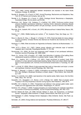 Metablismo
Julho/2010 Pág. 295
Rand, A.S. (1964). Inverse relationship between temperature and shyness in the lizard Anolis
lineatopus. Ecology, 45, 863-864.
Randall, D., Burggren, W. e French, K (1997). Animal Physiology: Mechanisms and Adaptations, New
York: W. H. Freeman and Company, 4ed, pp.723.
Randall, A. D., Burggren, W. e French, K. (2000). Fisiologia Animal: Mecanismos e Adaptações.
Guanabara Koogan. Rio de Janeiro, pp 619–622.
Reissmann, H.K., Ranieri, V.M., Goldberg, P. e Gottfried, S.B. (2000). Continuous positive airway
pressure facilitates spontaneous breathing in weaning chronic obstructive pulmonary disease
patients by improving breathing pattern and gas exchange. Journal of Intensive Care Medicine,
26, 1764–1772.
Reynolds, W.W., Casterlin, M.E. e Covert, J B. (1976). Behavioural fever in teleost fishes. Nature, 259,
41–42.
Robbins, C.T. (1993). Wildlife feeding and nutrition. 2
nd
Ed. Academic Press, San Diego, pp. 114 –
174.
Roca, A., Maurice, B., Brau, J., Mauget, C. e Cambar, R. (1970). Etude des lipides de corpus adipeux
de Rana esculenta. Comptes Rendus des Séances de l’Académie des Sciences de Pris, 270,
1278-1281.
Rodrigues, E. (1998). Efeito de bordas em fragmentos de floresta. Cadernos da Biodiversidade, 1, 2,
1-5.
Rolfe, D.F.S. e Brown, G.C. (1997). Cellular energy utilization and molecular origin of standard
metabolic rate in mammals. Physiological Reviews, 77, 731-758.
Romanovsky, A.A. (2004). Do fever and anapyrexia exist? Analysis of set pointbased definitions.
American Journal of Physiology, 287, R992–R995.
Rowe, C.L., Kinney, O.M. e Congdon, J.D. (1998). Oral deformities in tadpoles of the bullfrog (Rana
catesbeiana) caused by conditions in a polluted habitat. Copeia, 1998, 244-246.
Rowe, C.L., Hopkins, W.A. e Coffman, V.R. (2001). Failed recruitment of southern toads (Bufo
terrestris) in a trace element-contaminated breeding habitat: Direct and indirect effects that may
lead to a local population sink. Archives of Environmental Contamination e Toxicology, 40, 399-
405.
Ruf, T. e Arnold, W. (2008). Effects of polyunsaturated fatty acids on hibernation and torpor: a review
and hypothesis. American Journal Physiology, 294, 1044-1052.
Sampaio, G., Marengo, J. e Nobre, C. (2008). A atmosfera e as mudanças climáticas. In: Buckeridge,
M.S. (Ed), Biologia e Mudanças Climáticas no Brasil, edição 1. Rima Editora, São Carlos-SP,
pp. 5–28.
Santos, X. e Llorente, G.A. (2004). Lipid dynamics in the viperine sanke, Natriz maura, from the Ebro
Delta. Oikos, 105, 132-104.
Scarpellini, C.S., Gargaglioni, L.H., Branco, L.G.S. e Bícego, K.C. (2009). Role of preoptic opioid
receptors in the body temperature reduction during hypoxia. Brain Research, 1286, 66-74.
Schiefflin, C.D. e Queiroz, A. (1991). Temperature and defense in the common garter snake: warm
snakes are more aggressive than cold snakes. Herpetologica, 47, 230-237.
Schilman, P.E. e Roces, F. (2006). Foraging energetics of a nectar-feeding ant: metabolic expenditure
as a function of food-source profitability. Journal of Experimental Biology, 209, 4091–4101.
Schmidt –Nielsen eK, Duke, J.B. (1996). Schmidt –Nielsen, K , Duke, J.B. Temperature. In: Fisiologia
Animal – Adaptação e Meio Ambiente. 5° Edição, Santos Editora, São Paulo, pp 217-239.
Schmidt-Nielsen, K. (2002). Fisiologia Animal: Adaptação e Meio Ambiente. Santos. São Paulo. pp.
160-175.
Schneider, J.E. (2004). Energy balance and reproduction. Physioloy & Behaviour, 81, 289-317.
 