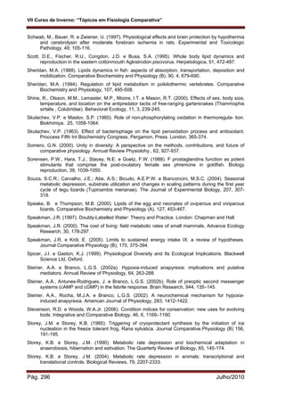 VII Curso de Inverno: “Tópicos em Fisiologia Comparativa”
Pág. 296 Julho/2010
Schwab, M., Bauer, R. e Zwiener, U. (1997). Physiological effects and brain protection by hypothermia
and cerebrolysin after moderate forebrain ischemia in rats. Experimental and Toxicologic
Pathology, 49, 105-116.
Scott, D.E., Fischer, R.U., Congdon, J.D. e Busa, S.A. (1995). Whole body lipid dynamics and
reproduction in the eastern cottonmouth Agkistrodon piscivorus. Herpetologica, 51, 472-487.
Sheridan, M.A. (1988). Lipids dynamics in fish: aspects of absorption, transportation, deposition and
mobilization. Comparative Biochemistry and Physiology (B), 90, 4, 679-690.
Sheridan, M.A. (1994). Regulation of lipid metabolism in poikilothermic vertebrates. Comparative
Biochemistry and Physiology, 107, 495-508.
Shine, R., Olsson, M.M., Lemaster, M.P., Moore, I.T. e Mason, R.T. (2000). Effects of sex, body size,
temperature, and location on the antipredator tactis of free-ranging gartersnakes (Thammophis
sirtalis , Colubridae). Behavioral Ecology, 11, 3, 239-245.
Skulachev, V.P. e Maslov, S.P. (1960). Role of non-phosphorylating oxidation in thermoregula- tion.
Biokhimiya. 25, 1058-1064.
Skulachev, V.P. (1963). Effect of bacteriophage on the lipid peroxidation process and antioxidant.
Proccess Fifth Int Biochemistry Congress, Pergamon, Press. London, 365-374.
Somero, G.N. (2000). Unity in diversity: A perspective on the methods, contributions, and future of
comparative physiology. Annual Review Physiolohy., 62, 927-937.
Sorensen, P.W., Hara, T.J., Stacey, N.E. e Goetz, F.W. (1988). F prostaglandins function as potent
stimulants that comprise the post-ovulatory female sex phremone in goldfish. Biology
reproduction, 39, 1039-1050.
Souza, S.C.R.; Carvalho, J.E.; Abe, A.S.; Bicudo, A.E.P.W. e Bianconcini, M.S.C. (2004). Seasonal
metabolic depression, substrate utilization and changes in scaling patterns during the first year
cycle of tegu lizards (Tupinambis merianae). The Journal of Experimental Biology, 207, 307-
318.
Speake, B. e Thompson, M.B. (2000). Lipids of the egg and neonates of oviparous and viviparous
lizards. Comparative Biochemistry and Physiology (A), 127, 453-467.
Speakman, J.R. (1997). Doubly-Labelled Water: Theory and Practice. London: Chapman and Hall.
Speakman, J.R. (2000). The cost of living: field metabolic rates of small mammals. Advance Ecology
Research, 30, 178-297.
Speakman, J.R. e Król, E. (2005). Limits to sustained energy intake IX: a review of hypotheses.
Journal Comparative Physiology (B), 175, 375-394.
Spicer, J.I. e Gaston, K.J. (1999). Physiological Diversity and Its Ecological Implications. Blackwell
Science Ltd, Oxford.
Steiner, A.A. e Branco, L.G.S. (2002a). Hypoxia-induced anapyrexia: implications and putative
mediators. Annual Review of Physiology, 64, 263-288.
Steiner, A.A., Antunes-Rodrigues, J. e Branco, L.G.S. (2002b). Role of preoptic second messenger
systems (cAMP and cGMP) in the febrile response. Brain Research, 944, 135–145.
Steiner, A.A., Rocha, M.J.A. e Branco, L.G.S. (2002). A neurochemical mechanism for hypoxia-
induced anapyrexia. American Journal of Physiology, 283, 1412-1422.
Stevenson, R.D. e Woods, W.A.Jr. (2006). Condition indices for conservation: new uses for evolving
tools. Integrative and Comparative Biology, 46, 6, 1169–1190.
Storey, J.M. e Storey, K.B. (1985). Triggering of cryoprotectant synthesis by the initiation of ice
nucleation in the freeze tolerant frog, Rana sylvatica. Journal Comparative.Physiology (B) 156,
191-195.
Storey, K.B. e Storey, J.M. (1990). Metabolic rate depression and biochemical adaptation in
anaerobiosis, hibernation and estivation. The Quarterly Review of Biology, 65, 145-174.
Storey, K.B. e Storey, J.M. (2004). Metabolic rate depression in animals: transcriptional and
translational controls. Biological Reviews, 79, 2207-2333.
 