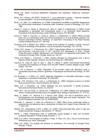 Metablismo
Julho/2010 Pág. 297
Storey, K.B. (2004). Functional Metabolism: Regulation and Adaptation. Willey-Liss, Hobocken,
594pp.
Storey, K.S. e Storey, J.M. (2007). Tribute to P. L. Lutz: putting life on ‘pause’ – molecular regulation
of hypometabolism. The Journal of Experimental Biology, 210, 1700-1714.
Stuart, J.A.; Gillis, T.E. e Ballantyne, J.S. (1998). Compositional correlates of metabolic depression in
the mitochondrial membranes of estivating snails. Americam Journal of Physiology, 275, 1977-
1982.
Suorsa, P., Huhta, E., Nikula, A., Nikinmaa, M., Jäntti, A., Helle, H. e Hakkarainen, H. (2003). Forest
management is associated with physiological stress in an old-growth forest passerine.
Procceding of the Royal Socciety London B Biology Science, 270, 963–969.
Suorsa, P., Helle, H., Koivunen, V., Huhta, E., Nikula, A. e Hakkarainen, H. (2004). Effects of forest
patch size on physiological stress and immunocompetence in an area-sensitive passerine, the
Eurasian treecreeper (Certhia familiaris): an experiment. Procceding of the Royal Socciety
London B Biology Science, 271, 435–440.
Thompson, M.B. e Speake, B.K. (2006). A review of the evolution of viviparity in lizards: structure,
function an phisiology of the placenta. Journal Comparative Physiology, 176, 179-189.
Tocher, M.D., Gaston, C. e Zimmerman, B.L. (1997). Fragmentation effects on a central Amazonian
frog community: a ten-year study. In: W.F. Laurance, R.O. Bierregaard, Jr. (Eds.). Tropical
Forest Remnants: Ecology, Management, and Conservation of Fragmented Communities. The
University of Chicago Press, Chicago, Illinois, pp. 124-137.
Toloza, E.M. Mandy, L. e Diamond, J. (1991). Nutrient extraction by cold-exposed mice: a test of
digestive safety margings. American Journal Physiology, 261, G608-G620.
Toyomizu, M., Ueda, M., Sato, S., Seki, Y., Sato, K. e Akiba, Y. (2002). Cold-induced mitochondrial
uncoupling and expression of chicken UCP and ANT mRNA in chicken skeletal muscle. FEBS
Letters. 313–318.
Tracy, C.R. e Diamond, J. (2005). Regulation of gut function varies with life-history traits in
chuckwallas (Sauromalus obesus: Iguanidae). Physiological and Biochemical Zoology, 78, 469-
481.
Van Breukelen, F. e Martin, S.L. (2002). Molecular Adaptations in mammalian hibernators: unique
adaptations or generalized responses? 92, 2640-2647.
Vitousek, P.M., D’antonio, C.M., Loop, L. e Westbrooks, R. (1996). Biological invasions as Global
Environmental Chance. America Scientist, 84, 468-478.
Wade, G.N. e Scheneider, J.E. (1992). Metabolic fuel and reproduction in female mammals.
Neuroscience Biohevaior Review, 16, 235-272.
Wade, M.G., Van der Kraak, G., Gerrits, M.F. e Ballantyne, J.S. (1994). Release and steroidogenic
actions of polyunsaturated fatty acids in the goldfish testis. Biology of reproduction, 51, 131-139.
Wang, X., Walsh, L.P., Reinhart, A.J. e Stocco, D.M. (2000). The role of arachidonic acid in
steroidogenesis and steroidogenic acute regulatory (StAR) gene and protein expression. The
journal of biological chemistry, 275, 26, 20204-20209.
Watanabe, T., Takeuchi, T., Saito, M. e Nishimura, K. (1984). Effect of low protein-high calorie or
essential fatty acid deficiency diet on reproduction of raibow trout. Nippon Suisan Gakkaishi, 50,
7, 1207-1215.
Wathes, D.C., Abayasekara, D.R.E. e Aitken, R.J. (2007). Polyunsaturated fatty acids in male and
female reproduction. Biology of reproduction, 77, 190-201.
Weiner, J. (1992). Physiological limits to suatainable energy budgets in birds and mammals:
ecological implications. Trends Ecology Evolution, 7, 11.
Wells, K.D. (2001). The Energetics of Calling in Frogs. In: Ryan, M.J. (ed.). Anuran Communication.
Smithsonian Inst. Press. Washington.
Wells, K.D. (2007). The ecology and behavior of amphibians. The University of Chicago Press,
Chicago, 1148 pp.
 