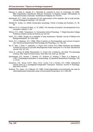 VII Curso de Inverno: “Tópicos em Fisiologia Comparativa”
Pág. 298 Julho/2010
Wenisch, C., Narzt, E., Sessler, D. I., Parschalk, B., Lenhardt, R., Kurz, A. e Graninger, W. (1996).
Mild lntraoperative Hypothermia Reduces Production of Reactive Oxygen Intermediates by
Polymorphonuclear Leukocytes. Anesthesia & Analgesia, 82, 810-816.
Werthessen, N.T. (1937). An apparatus for the measurement of the metabolic rate of small animals.
Journal of Biological Chemistry, 119, 233–239.
Wikelski M., Cooke, S.J. (2006). Conservation physiology. Trends in Ecology and Evolution, 21, 38-
46.
Williams, R.J.P. e Fraústo Da Silva, J.J. R. (2005). The chemistry of evolution: the development of our
ecosystem. Elsevier, p. 424.
Withers, P.C. (1992). Temperature. In: Comparative Animal Physiology. 1° Edição.Saunders College
Publishing, Estados Unidos da América, pp 122-154.
Wood, S.C. (1995). Oxygen as a modulator of body temperature. Brazilian Journal of Medical and
Biological Research. 28, 1249-1256.
Wood, S.C, e Stabenau, E.K. (1998). Effect of gender on thermoregulation and survival of hypoxic
rats. Clinical and Experimental Pharmacology and Physiology, 2, 2, 155-158.
Wu, P.; Sato, J.; Zhao, Y.; Jaskiewicz, J.; Popov, K.M. e Harris, R.A. (1998). Starvation and diabetes
increase the amount of pyruvate dehydrogenase kinase isoenzyme 4 in rat heart. Biochemical
Journal, 329, 197- 201.
Yaron, Z. e Sivan, B. (2006). Reproduction. In : Evans, D.H. e Claiborne, J.B. (Eds). The physiology
of fishes. CRC Taylor & Francis Group, 3ºed, New York, EUA, pp. 245-250.
Zachariassen, K.E., Aunaas, T., Borseth, J.F., Einarson, S., Nordtug, T. Olsen, A. e Skejervo, G.
(1991). Physiological parameters in ecotoxicology. Comparative Biochemistry Physiology, 100,
½, 77-79.
Zampronio, A.R., Souza, G.E.P., Silva, C.A.A., Cunha, F.Q. e Ferreira, S.H. (1994). Interleukin-8
induces fever by a prostaglandin-independent mechanism. American Journal of Physiology.
266, R1671–R1674.
Zuidema, P.A., Sayer, J.A. e Dijkman, W. (1996). Forest fragmentation and biodiversity: the case for
intermediate-sized conservation areas. Environmental Conservation, 23, 4, 290–297.
 