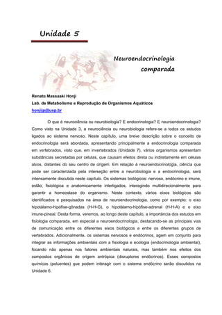 Unidade 5
Neuroendocrinologia
comparada
Renato Massaaki Honji
Lab. de Metabolismo e Reprodução de Organismos Aquáticos
honjijp@usp.br
O que é neurociência ou neurobiologia? E endocrinologia? E neuroendocrinologia?
Como visto na Unidade 3, a neurociência ou neurobiologia refere-se a todos os estudos
ligados ao sistema nervoso. Neste capítulo, uma breve descrição sobre o conceito de
endocrinologia será abordada, apresentando principalmente a endocrinologia comparada
em vertebrados, visto que, em invertebrados (Unidade 7), vários organismos apresentam
substâncias secretadas por células, que causam efeitos direta ou indiretamente em células
alvos, distantes do seu centro de origem. Em relação à neuroendocrinologia, ciência que
pode ser caracterizada pela interseção entre a neurobiologia e a endocrinologia, será
intensamente discutida neste capítulo. Os sistemas biológicos: nervoso, endócrino e imune,
estão, fisiológica e anatomicamente interligados, interagindo multidirecionalmente para
garantir a homeostase do organismo. Neste contexto, vários eixos biológicos são
identificados e pesquisados na área de neuroendocrinologia, como por exemplo: o eixo
hipotálamo-hipófise-gônadas (H-H-G), o hipotálamo-hipófise-adrenal (H-H-A) e o eixo
imune-pineal. Desta forma, veremos, ao longo deste capítulo, a importância dos estudos em
fisiologia comparada, em especial a neuroendocrinologia, destacando-se as principais vias
de comunicação entre os diferentes eixos biológicos e entre os diferentes grupos de
vertebrados. Adicionalmente, os sistemas nervosos e endócrinos, agem em conjunto para
integrar as informações ambientais com a fisiologia e ecologia (endocrinologia ambiental),
focando não apenas nos fatores ambientais naturais, mas também nos efeitos dos
compostos orgânicos de origem antrópica (disruptores endócrinos). Esses compostos
químicos (poluentes) que podem interagir com o sistema endócrino serão discutidos na
Unidade 6.
 