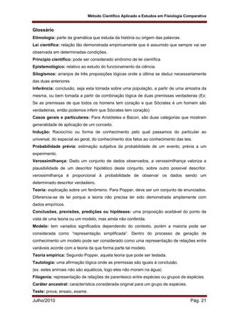 Método Científico Aplicado a Estudos em Fisiologia Comparativa
Julho/2010 Pág. 21
Glossário
Etimologia: parte da gramática que estuda da história ou origem das palavras.
Lei científica: relação tão demonstrada empiricamente que é assumido que sempre vai ser
observada em determinadas condições.
Princípio científico: pode ser considerado sinônimo de lei científica
Epistemológico: relativo ao estudo do funcionamento da ciência.
Silogismos: arranjos de três proposições lógicas onde a última se deduz necessariamente
das duas anteriores
Inferência: conclusão, seja esta tomada sobre uma população, a partir de uma amostra da
mesma, ou bem tomada a partir da combinação lógica de duas premissas verdadeiras (Ex:
Se as premissas de que todos os homens tem coração e que Sócrates é um homem são
verdadeiras, então podemos inferir que Sócrates tem coração)
Casos gerais e particulares: Para Aristóteles e Bacon, são duas categorias que mostram
generalidade de aplicação de um conceito.
Indução: Raciocínio ou forma de conhecimento pelo qual passamos do particular ao
universal, do especial ao geral, do conhecimento dos fatos ao conhecimento das leis.
Probabilidade prévia: estimação subjetiva da probabilidade de um evento, prévia a um
experimento.
Verossimilhança: Dado um conjunto de dados observados, a verossimilhança valoriza a
plausibilidade de um descritor hipotético deste conjunto, sobre outro possível descritor.
verossimilhança é proporcional à probabilidade de observar os dados sendo um
determinado descritor verdadeiro.
Teoria: explicação sobre um fenômeno. Para Popper, deve ser um conjunto de enunciados.
Diferencia-se de lei porque a teoria não precisa ter sido demonstrada amplamente com
dados empíricos.
Conclusões, previsões, predições ou hipóteses: uma proposição aceitável do ponto de
vista de uma teoria ou um modelo, mas ainda não conferida.
Modelo: tem variados significados dependendo do contexto, porém a maioria pode ser
considerada como “representação simplificada”. Dentro do processo de geração de
conhecimento um modelo pode ser considerado como uma representação de relações entre
variáveis acorde com a teoria da que forma parte tal modelo.
Teoria empírica: Segundo Popper, aquela teoria que pode ser testada.
Tautologia: uma afirmação lógica onde as premissas são iguais à conclusão.
(ex. estes animais não são aquáticos, logo eles não moram na água)
Filogenia: representação de relações de parentesco entre espécies ou grupos de espécies.
Caráter ancestral: característica considerada original para um grupo de espécies.
Teste: prova, ensaio, exame.
 