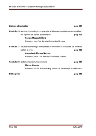 VII Curso de Inverno: “Tópicos em Fisiologia Comparativa”
Pág. 300 Julho/2010
Lista de abreviações pág. 301
Capítulo 26 Neuroendocrinologia comparada: análise comparativa entre o encéfalo
e a hipófise de peixes e mamíferos pág. 305
Renato Massaaki Honji
Revisado pela Dra Renata Guimarães Moreira
Capítulo 27 Neuroendocrinologia comparada: o encéfalo e a hipófise de anfíbios,
répteis e aves pág. 323
Amanda de Moraes Narcizo
Revisado pelar Dra. Renata Guimarães Moreira
Capítulo 28 Sistema neuroimunoendócrino pág. 337
Marina Marçola
Revisado por Dr. Eduardo Koji Tamura e Sanseray Cruz-Machado
Bibliografia pág. 348
 