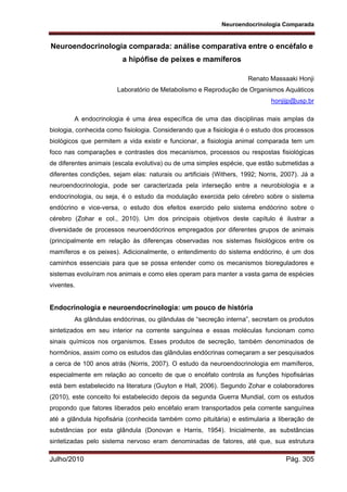 Neuroendocrinologia Comparada
Julho/2010 Pág. 305
Neuroendocrinologia comparada: análise comparativa entre o encéfalo e
a hipófise de peixes e mamíferos
Renato Massaaki Honji
Laboratório de Metabolismo e Reprodução de Organismos Aquáticos
honjijp@usp.br
A endocrinologia é uma área específica de uma das disciplinas mais amplas da
biologia, conhecida como fisiologia. Considerando que a fisiologia é o estudo dos processos
biológicos que permitem a vida existir e funcionar, a fisiologia animal comparada tem um
foco nas comparações e contrastes dos mecanismos, processos ou respostas fisiológicas
de diferentes animais (escala evolutiva) ou de uma simples espécie, que estão submetidas a
diferentes condições, sejam elas: naturais ou artificiais (Withers, 1992; Norris, 2007). Já a
neuroendocrinologia, pode ser caracterizada pela interseção entre a neurobiologia e a
endocrinologia, ou seja, é o estudo da modulação exercida pelo cérebro sobre o sistema
endócrino e vice-versa, o estudo dos efeitos exercido pelo sistema endócrino sobre o
cérebro (Zohar e col., 2010). Um dos principais objetivos deste capítulo é ilustrar a
diversidade de processos neuroendócrinos empregados por diferentes grupos de animais
(principalmente em relação às diferenças observadas nos sistemas fisiológicos entre os
mamíferos e os peixes). Adicionalmente, o entendimento do sistema endócrino, é um dos
caminhos essenciais para que se possa entender como os mecanismos bioreguladores e
sistemas evoluíram nos animais e como eles operam para manter a vasta gama de espécies
viventes.
Endocrinologia e neuroendocrinologia: um pouco de história
As glândulas endócrinas, ou glândulas de “secreção interna”, secretam os produtos
sintetizados em seu interior na corrente sanguínea e essas moléculas funcionam como
sinais químicos nos organismos. Esses produtos de secreção, também denominados de
hormônios, assim como os estudos das glândulas endócrinas começaram a ser pesquisados
a cerca de 100 anos atrás (Norris, 2007). O estudo da neuroendocrinologia em mamíferos,
especialmente em relação ao conceito de que o encéfalo controla as funções hipofisárias
está bem estabelecido na literatura (Guyton e Hall, 2006). Segundo Zohar e colaboradores
(2010), este conceito foi estabelecido depois da segunda Guerra Mundial, com os estudos
propondo que fatores liberados pelo encéfalo eram transportados pela corrente sanguínea
até a glândula hipofisária (conhecida também como pituitária) e estimularia a liberação de
substâncias por esta glândula (Donovan e Harris, 1954). Inicialmente, as substâncias
sintetizadas pelo sistema nervoso eram denominadas de fatores, até que, sua estrutura
 