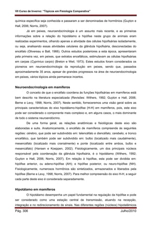 VII Curso de Inverno: “Tópicos em Fisiologia Comparativa”
Pág. 306 Julho/2010
química específica seja conhecida e passaram a ser denominadas de hormônios (Guyton e
Hall, 2006; Norris, 2007).
Já em peixes, neuroendocrinologia é um assunto mais recente, e as primeiras
informações sobre a relação do hipotálamo e hipófise neste grupo de animais eram
realizadas experimentos, olhando apenas a atividade das células hipofisárias isoladamente,
ou seja, analisando essas atividades celulares da glândula hipofisária, desconectadas do
encéfalo (Olivereau e Ball, 1966). Outros estudos posteriores a esta época, apresentaram
pela primeira vez, em peixes, que extratos encefálicos, estimulavam as células hipofisárias
em carpas (Cyprinius carpio) (Breton e Weil, 1973). Estes estudos foram considerados os
pioneiros em neuroendocrinologia da reprodução em peixes, sendo que, passados
aproximadamente 35 anos, apesar de grandes progressos na área de neuroendocrinologia
em peixes, vários tópicos ainda permanece incertos.
Neuroendocrinologia em mamíferos
O conceito de que o encéfalo coordena às funções hipofisárias em mamíferos está
bem descrito na literatura especializada (Revisões: Withers, 1992; Guyton e Hall, 2006;
Berne e Levy, 1998; Norris, 2007). Neste sentido, forneceremos uma visão geral sobre as
principais características do eixo hipotálamo-hipófise (H-H) em mamíferos, pois, este eixo
pode ser considerado o componente mais complexo e, em alguns casos, o mais dominante
de todo o sistema neuroendócrino.
De uma forma geral, as relações anatômicas e fisiológicas deste eixo são
elaboradas e sutis. Anatomicamente, o encéfalo de mamíferos compreende às seguintes
regiões: cérebro, que pode ser subdividido em: telencéfalo e diencéfalo; cerebelo; e tronco
encefálico, que também pode ser subdividido em: bulbo (localizado mais caudalmente),
mesencéfalo (localizado mais cranialmente) e ponte (localizado entre ambos, bulbo e
mesencáfalo) (Hansen e Koeppen, 2002). Fisiologicamente, um dos principais núcleos
responsável pela coordenação da glândula hipofisária, é o hipotálamo (Withers, 1992;
Guyton e Hall, 2006; Norris, 2007). Em relação à hipófise, esta pode ser dividida em:
hipófise anterior, ou adeno-hipófise (AH); e hipófise posterior, ou neuro-hipófise (NH).
Fisiologicamente, numerosos hormônios são sintetizados, armazenados e liberados pela
hipófise (Berne e Levy, 1998; Norris, 2007). Para melhor compreensão do eixo H-H, a seguir
cada parte deste eixo é considerada separadamente.
Hipotálamo em mamíferos
O hipotálamo desempenha um papel fundamental na regulação da hipófise e pode
ser considerado como uma estação central de transmissão, atuando na recepção,
integração e no redirecionamento de sinais. Nas diferentes regiões (núcleos) hipotalâmicos
 