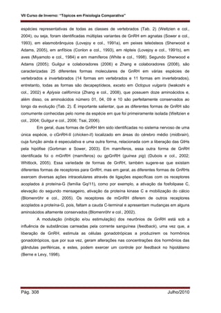 VII Curso de Inverno: “Tópicos em Fisiologia Comparativa”
Pág. 308 Julho/2010
espécies representativas de todas as classes de vertebrados (Tab. 2) (Weltzien e col.,
2004), ou seja, foram identificadas múltiplas variantes de GnRH em agnatas (Sower e col.,
1993), em elasmobrânquios (Lovejoy e col., 1991a), em peixes teleósteos (Sherwood e
Adams, 2005), em anfíbios (Conlon e col., 1993), em répteis (Lovejoy e col., 1991b), em
aves (Miyamoto e col., 1984) e em mamíferos (White e col., 1998). Segundo Sherwood e
Adams (2005); Guilgur e colaboradores (2006) e Zhang e colaboradores (2008), são
caracterizadas 25 diferentes formas moleculares de GnRH em várias espécies de
vertebrados e invertebrados (14 formas em vertebrados e 11 formas em invertebrados),
entretanto, todas as formas são decapeptídeos, exceto em Octopus vulgaris (Iwakoshi e
col., 2002) e Aplysia californica (Zhang e col., 2008), que possuem doze aminoácidos e,
além disso, os aminoácidos número 01, 04, 09 e 10 são perfeitamente conservados ao
longo da evolução (Tab. 2). É importante salientar, que as diferentes formas de GnRH são
comumente conhecidas pelo nome da espécie em que foi primeiramente isolada (Weltzien e
col., 2004; Guilgur e col., 2006; Tsai, 2006).
Em geral, duas formas de GnRH têm sido identificadas no sistema nervoso de uma
única espécie, o cGnRH-II (chicken-II) localizado em áreas do cérebro médio (midbrain),
cuja função ainda é especulativa e uma outra forma, relacionada com a liberação das GtHs
pela hipófise (Gorbman e Sower, 2003). Em mamíferos, essa outra forma de GnRH
identificada foi o mGnRH (mamíferos) ou gpGnRH (guinea pig) (Dubois e col., 2002;
Whitlock, 2005). Essa variedade de formas de GnRH, também sugere-se que existam
diferentes formas de receptores para GnRH, mas em geral, as diferentes formas de GnRHs
exercem diversas ações intracelulares através de ligações específicas com os receptores
acoplados à proteína-G (família Gq/11), como por exemplo, a ativação da fosfolipase C,
elevação do segundo mensageiro, ativação da proteína kinase C e mobilização do cálcio
(Blomenröhr e col., 2005). Os receptores de mGnRH diferem de outros receptores
acoplados a proteína-G, pois, faltam a cauda C-terminal e apresentam mudanças em alguns
aminoácidos altamente conservados (Blomenröhr e col., 2002).
A modulação (inibição e/ou estimulação) dos neurônios de GnRH está sob a
influência de substâncias carreadas pela corrente sanguínea (feedback), uma vez que, a
liberação de GnRH, estimula as células gonadotrópicas a produzirem os hormônios
gonadotrópicos, que por sua vez, geram alterações nas concentrações dos hormônios das
glândulas periféricas, e estes, podem exercer um controle por feedback no hipotálamo
(Berne e Levy, 1998).
 