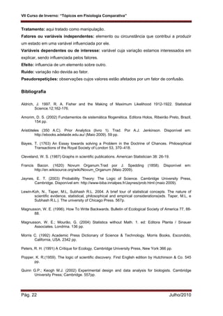 VII Curso de Inverno: “Tópicos em Fisiologia Comparativa”
Pág. 22 Julho/2010
Tratamento: aqui tratado como manipulação.
Fatores ou variáveis independentes: elemento ou circunstância que contribui a produzir
um estado em uma variável influenciada por ele.
Variáveis dependentes ou de interesse: variável cuja variação estamos interessados em
explicar, sendo influenciada pelos fatores.
Efeito: influencia de um elemento sobre outro.
Ruído: variação não devida ao fator.
Pseudorepetições: observações cujos valores estão afetados por um fator de confusão.
Bibliografia
Aldrich, J. 1997. R. A. Fisher and the Making of Maximum Likelihood 1912-1922. Statistical
Science.12;162-176.
Amorim, D. S. (2002) Fundamentos de sistemática filogenética. Editora Holos, Ribeirão Preto, Brazil,
154 pp.
Aristóteles (350 A.C). Prior Analytics (livro 1). Trad. Por A.J. Jenkinson. Disponível em:
http://ebooks.adelaide.edu.au/ (Maio 2009). 59 pp.
Bayes, T. (1763) An Essay towards solving a Problem in the Doctrine of Chances. Philosophical
Transactions of the Royal Society of London 53, 370–418.
Cleveland, W. S. (1987) Graphs in scientific publications. American Statistician 38: 26-19.
Francis Bacon. (1620) Novum Organum.Trad por J. Spedding (1858). Disponível em:
http://en.wikisource.org/wiki/Novum_Organum (Maio 2009).
Jaynes, E. T. (2003) Probability Theory: The Logic of Science. Cambridge University Press,
Cambridge. Disponível em: http://www-biba.inrialpes.fr/Jaynes/prob.html (maio 2009).
Lewin-Koh, N., Taper, M.L, Subhash R.L. 2004. A brief tour of statistical concepts. The nature of
scientific evidence, statistical, philosophical and empirical considerations(eds. Taper, M.L, e
Subhash R.L.). The university of Chicago Press. 567p.
Magnusson, W. E. (1996). How To Write Backwards. Bulletin of Ecological Society of America 77, 88-
88.
Magnusson, W. E.; Mourão, G. (2004) Statistics without Math. 1. ed: Editora Planta / Sinauer
Associates. Londrina. 136 pp.
Morris C. (1992) Academic Press Dictionary of Science & Technology. Morris Books, Escondido,
California, USA. 2342 pp.
Peters, R. H. (1991) A Critique for Ecology. Cambridge University Press, New York 366 pp.
Popper, K. R.(1959). The logic of scientific discovery. First English edition by Hutchinson & Co. 545
pp.
Quinn G.P.; Keogh M.J. (2002) Experimental design and data analysis for biologists. Cambridge
University Press; Cambridge. 557pp.
 