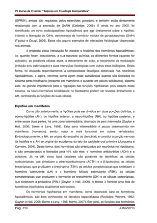 VII Curso de Inverno: “Tópicos em Fisiologia Comparativa”
Pág. 310 Julho/2010
(GPR54), ambos são regulados pelos esteróides gonadais, e também estão diretamente
relacionado com a secreção de GnRH (Colledge, 2008). E ainda no ano 2000, foi
identificado um novo dodecapeptídeo hipotalâmico que age diretamente sobre a hipófise,
inibindo a liberação de GtHs, denominado de hormônio inibidor de gonadotropinas (GnIH)
(Tsutsui e Osugi, 2009). Estes são alguns exemplos de interações fisiológicas observadas
nos animais.
A proposta desta introdução foi mostrar o histórico dos hormônios hipotalâmicos,
i.e. quando foram descobertos, a sua natureza química, as diferentes formas (quando for
aplicado), as possíveis células alvos, o mecanismo de ação, o mecanismo de modulação
(inibição e/ou estimulação) e suas interações fisiológicas com outros eixos biológicos. Desta
forma, foi discutida resumidamente, a complexidade fisiológica observada nos neurônios
hipotalâmicos, e agora, veremos como agem estas substâncias quando são liberadas no
sistema porta hipofisário (presente em mamíferos e ausente em peixes teleósteos), sistema
este, de grande importância para a regulação das funções hipofisárias, pois através deste
sistema, os neuro-hormônios sintetizados no hipotálamo podem ser levados diretamente a
AH, controlando as funções de suas células.
Hipófise em mamíferos
Como dito anteriormente, a hipófise pode ser dividida em duas porções distintas, a
adeno-hipófise (AH), ou hipófise anterior, a neuro-hipófise (NH), ou hipófise posterior, e
entre essas duas partes, há uma zona intermediária, chamado de pars intermedia (Guyton e
Hall, 2006; Berne e Levy, 1998). Esta zona intermediária é pouco desenvolvida em
mamíferos (humanos), sendo maior e mais funcional em outros vertebrados.
Embriologicamente, a NH, se origina do assoalho do diencéfalo e constitui a porção nervosa
da hipófise e a AH se origina do ectoderma do teto da cavidade oral primitiva (Junqueira e
Carneiro, 2004). Desta forma, dois hormônios são sintetizados por neurônios no hipotálamo,
e são armazenados e liberados pela NH, são eles: o hormônio antidiurético (ADH) e a
ocitocina. Já na AH, cinco tipos celulares são possíveis de identificar: as células
corticotrópicas, que sintetizam a adrenocorticotropina (ACTH) e a β-lipotropina; as células
tireotrópicas, que produzem a tireotropina (TSH); as células gonadotrópicas que sintetizam o
hormônio luteinizante (LH) e o hormônio folículo estimulante (FSH); as células
somatotrópicas que produzem o hormônio de crescimento (GH) e as células lactotrópicas,
que sintetizam a prolactina (PRL) (Guyton e Hall, 2006). A tabela 3 fornece uma lista de
hormônios hipofisários atualmente conhecidos.
Os hormônios hipofisários em mamíferos, como observado para os hormônios
hipotalâmicos, são bem conhecidos na literatura especializada (Revisões: Withers, 1992;
Guyton e Hall, 2006; Berne e Levy, 1998; Norris, 2007). Em geral, as funções dos hormônios
 