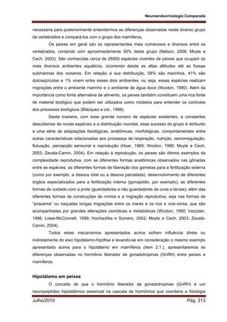 Neuroendocrinologia Comparada
Julho/2010 Pág. 313
necessária para posteriormente entendermos as diferenças observadas neste diverso grupo
de vertebrados e compará-los com o grupo dos mamíferos.
Os peixes em geral são os representantes mais numerosos e diversos entre os
vertebrados, contando com aproximadamente 50% deste grupo (Nelson, 2006; Moyle e
Cech, 2003). São conhecidas cerca de 28000 espécies viventes de peixes que ocupam os
mais diversos ambientes aquáticos, ocorrendo desde as altas altitudes até as fossas
submarinas dos oceanos. Em relação à sua distribuição, 58% são marinhos, 41% são
dulciaqüícolas e 1% vivem entre esses dois ambientes, ou seja, essas espécies realizam
migrações entre o ambiente marinho e o ambiente de água doce (Wooton, 1990). Além da
importância como fonte alternativa de alimento, os peixes também constituem uma rica fonte
de material biológico que podem ser utilizados como modelos para entender os controles
dos processos biológicos (Blázquez e col., 1998).
Desta maneira, com esse grande número de espécies existentes, a constantes
descobertas de novas espécies e a distribuição mundial, esse sucesso do grupo é atribuído
a uma série de adaptações fisiológicas, anatômicas, morfológicas, comportamentais entre
outras características relacionadas aos processos de respiração, nutrição, osmorregulação,
flutuação, percepção sensorial e reprodução (Hoar, 1969; Wooton, 1990; Moyle e Cech,
2003; Zavala-Camin, 2004). Em relação à reprodução, os peixes são ótimos exemplos da
complexidade reprodutiva, com as diferentes formas anatômicas observados nas gônadas
entre as espécies; as diferentes formas de liberação dos gametas para a fertilização externa
(como por exemplo, a desova total ou a desova parcelada); desenvolvimento de diferentes
órgãos especializados para a fertilização interna (gonopódio, por exemplo); as diferentes
formas de cuidado com a prole (guardadores e não guardadores de ovos e larvas); além das
diferentes formas de construções de ninhos e a migração reprodutiva, seja nas formas de
“piracema” ou naquelas longas migrações entre os mares e os rios e vice-versa, que são
acompanhadas por grandes alterações osmóticas e metabólicas (Wooton, 1990; Vazzoler,
1996; Lowe-McConnell, 1999; Hochachka e Somero, 2002; Moyle e Cech, 2003; Zavala-
Camin, 2004).
Todos estes mecanismos apresentados acima sofrem influência direta ou
indiretamente do eixo hipotálamo-hipófise e levando-se em consideração o mesmo exemplo
apresentado acima para o hipotálamo em mamíferos (item 2.1.), apresentaremos as
diferenças observadas no hormônio liberador de gonadotropinas (GnRH) entre peixes e
mamíferos.
Hipotálamo em peixes
O conceito de que o hormônio liberador de gonadotropinas (GnRH) é um
neuropeptídeo hipotalâmico essencial na cascata de hormônios que coordena a fisiologia
 