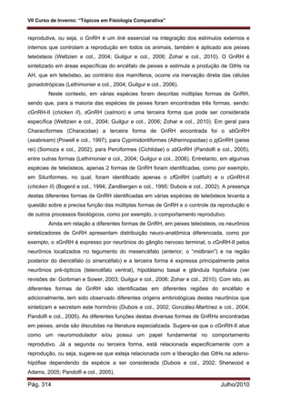 VII Curso de Inverno: “Tópicos em Fisiologia Comparativa”
Pág. 314 Julho/2010
reprodutiva, ou seja, o GnRH é um link essencial na integração dos estímulos externos e
internos que controlam a reprodução em todos os animais, também é aplicado aos peixes
teleósteos (Weltzien e col., 2004; Guilgur e col., 2006; Zohar e col., 2010). O GnRH é
sintetizado em áreas específicas do encéfalo de peixes e estimula a produção de GtHs na
AH, que em teleósteo, ao contrário dos mamíferos, ocorre via inervação direta das células
gonadotrópicas (Lethimonier e col., 2004; Guilgur e col., 2006).
Neste contexto, em várias espécies foram descritas múltiplas formas de GnRH,
sendo que, para a maioria das espécies de peixes foram encontradas três formas, sendo:
cGnRH-II (chicken II), sGnRH (salmon) e uma terceira forma que pode ser considerada
específica (Weltzien e col., 2004; Guilgur e col., 2006; Zohar e col., 2010). Em geral para
Characiformes (Characidae) a terceira forma de GnRH encontrada foi o sbGnRH
(seabream) (Powell e col., 1997), para Cyprinidontiformes (Atherinopsidae) o pjGnRH (peixe
rei) (Somoza e col., 2002), para Perciformes (Cichlidae) o sbGnRH (Pandolfi e col., 2005),
entre outras formas (Lethimonier e col., 2004; Guilgur e col., 2006). Entretanto, em algumas
espécies de teleósteos, apenas 2 formas de GnRH foram identificadas, como por exemplo,
em Siluriformes, no qual, foram identificado apenas o cfGnRH (catfish) e o cGnRH-II
(chicken II) (Bogerd e col., 1994; Zandbergen e col., 1995; Dubois e col., 2002). A presença
destas diferentes formas de GnRH identificadas em várias espécies de teleósteos levanta a
questão sobre a precisa função das múltiplas formas de GnRH e o controle da reprodução e
de outros processos fisiológicos, como por exemplo, o comportamento reprodutivo.
Ainda em relação a diferentes formas de GnRH, em peixes teleósteos, os neurônios
sintetizadores de GnRH apresentam distribuição neuro-anatômica diferenciada, como por
exemplo, o sGnRH é expresso por neurônios do gânglio nervoso terminal, o cGnRH-II pelos
neurônios localizados no tegumento do mesencéfalo (anterior, o “midbrain”) e na região
posterior do diencéfalo (o sinencéfalo) e a terceira forma é expressa principalmente pelos
neurônios pré-ópticos (telencéfalo ventral), hipotálamo basal e glândula hipofisária (ver
revisões de: Gorbman e Sower, 2003; Guilgur e col., 2006; Zohar e col., 2010). Com isto, as
diferentes formas de GnRH são identificadas em diferentes regiões do encéfalo e
adicionalmente, tem sido observado diferentes origens embriológicas destes neurônios que
sintetizam e secretam este hormônio (Dubois e col., 2002; González-Martínez e col., 2004;
Pandolfi e col., 2005). As diferentes funções destas diversas formas de GnRHs encontradas
em peixes, ainda são discutidas na literatura especializada. Sugere-se que o cGnRH-II atue
como um neuromodulador e/ou possui um papel fundamental no comportamento
reprodutivo. Já a segunda ou terceira forma, está relacionada especificamente com a
reprodução, ou seja, sugere-se que esteja relacionada com a liberação das GtHs na adeno-
hipófise dependendo da espécie a ser considerada (Dubois e col., 2002; Sherwood e
Adams, 2005; Pandolfi e col., 2005).
 